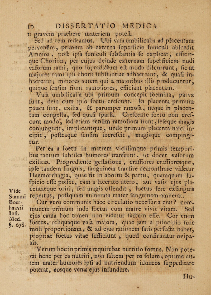 Vide Summi Boer- haavii Inft. Med. f. 678. fo , DISSERTATIO MEDICA ti gravem praebere materiem poteft. Sed ad rem redeamus. Ubi vafa umbilicalia ad placentam5 pervenere, primum ab externa fuperficie funiculi abfcedit Am ni os , poft ipfa funiculi fub-ftantia fe explicat, efficit- que Chorion, per cujus deinde externam (bperficiem nudi v a forum rami, quo fupradi&utn eft modo difeurrunt, ficus majores rami ipfi chorii fubttintiae adhaereant, & quafi in¬ haereant^ minores autem qui a majoribus illis producuntur, quique fenfim fiunt ramofiores, efficiant placentam, Vafa umbilicalia ubi primum concepit foemina, parva funt, dein cum ipfo foetu crefcunt. In placenta primum pauca funt, exilia, 6c parumper ramofa, neque in placen¬ tam congefia, fed quafi fparfa. Crefcente foetu non cref¬ cunt modo, fed etiam fenfim ramofiora fiunt ,fefeque magis conjungunt, implicantque, unde primum placenta nafei in¬ cipit 3 pofteaque fenfim increfcic 5 magisque compingi¬ tur. Per ea a foetu in matrem viciffimque primis tempori• bos tantum fubtiles humores tranfeunt, ut docet vaforum exilitas.. Progrediente gedatione , craffiores craffioresque, ipfe tandem (anguis, fanguinem tranfire demonfirate videtur Haemorrhagia, quae fit in abortu partu, quamquam fu- fpicio eile poffiet, eam a lacerato utero, aut vafis ejus pla¬ centaeque oriri, fed magis oftendit , foetus fere ex (anguis repertus, poflquam vulnerata mater fanguinem amiferat. Cur vero communis haec circulatio neceffaria erat? com¬ munem primum inde foetus cum matre vivit vitam. Sed ejus cauia hoc tamen non videtur fa&um efTe. Cor enim foetus, reliquaque vafa majora, quae jam a principio fuac moli proportionata, ad ejus rationem fatis perfefla habet, propriae foetus vitae fufficiunc , quod confirmatur ovipa¬ ris. Verum hoc in primis requirebat nutritio foetus. Non pote¬ rat bene per os nutriri, non faltem per os foIum$ optime au¬ tem mater humores ipfi ad nutriendum idoneos fuppeditare poterat, eosque venis ejus infundere. Hu-