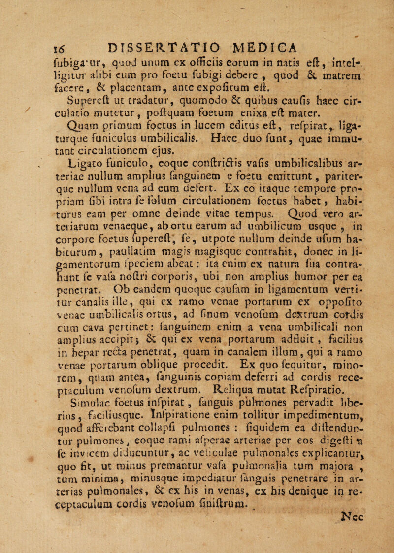 fubigaTur, quod unum ex officiis eorum in natis eft, intel* ligitur alibi eum pro foeta fubigi debere , quod & matrem facere, £c placentam, ante expofirum eft, Supereft ut tradatur, quomodo 6c quibus caufis haec cir¬ culatio mutetur, poftquam foetum enixa eft mater. Quam primum foetus in lucem editus eft, refpirat, liga- turque funiculus umbilicalis. Haec duo funt, quae immu¬ tant circulationem ejus. Ligato funiculo, eoquc conftridis vafis umbilicalibus ar¬ teriae nullum amplius fanguinem e foetu emittunt, pariter- que nullum vena ad eum defert. Ex eo itaque tempore pro¬ priam Gbi intra fe iblum circulationem foetus habet > habi¬ turus eam per omne deinde vitae tempus. Quod vero ar¬ teriarum venaeque, abortu earum ad umbilicum usque , in corpore foetus fu pe re ft, fe, utpote nullum deinde ufum ha¬ biturum, pauliatim magis magisque contrahit, donec in li¬ gamentorum fpeciem abeat: ita enim ex natura fu a contra¬ hunt fe vaia noftri corporis, ubi non amplius humor per ea penetrat. Ob eandem quoque caufam in ligamentum verti¬ tur canalis ille, qui ex ramo venae portarum ex oppofito venae umbilicalis ortus, ad finum venofum dextrum cordis cum cava pertinet: fanguinem enim a vena umbilicali non amplius accipit5 qui ex vena portarum adfluit , facilius in hepar rebta penetrat, quam in canalem illum, qui a ramo venae portarum oblique procedit. Ex quo (equitor, mino¬ rem, quam antea, fanguinis copiam deferri ad cordis rece¬ ptaculum venofum dextrum. Reliqua mutat Refpiratio. Simulae foetus infpirat, fanguis pulmones pervadit libe¬ rius, faciliusque. Infpiratione enim tollitur impedimentum, quod afferebant collapfi pulmones : fiquidem ea dillendun- tur pulmones t eoquc rami afperae arteriae per eos digefti n fe invicem-diducuntur, ac vellculae pulmonales explicantur, quo fit, ut minus premantur vafa pulmonalia tum majora , tura minima, minusque impediatur fanguis penetrare in ar¬ terias pulmonales, & ex his in venas, ex his denique in re¬ ceptaculum cordis venofum finiftrum. . Nec