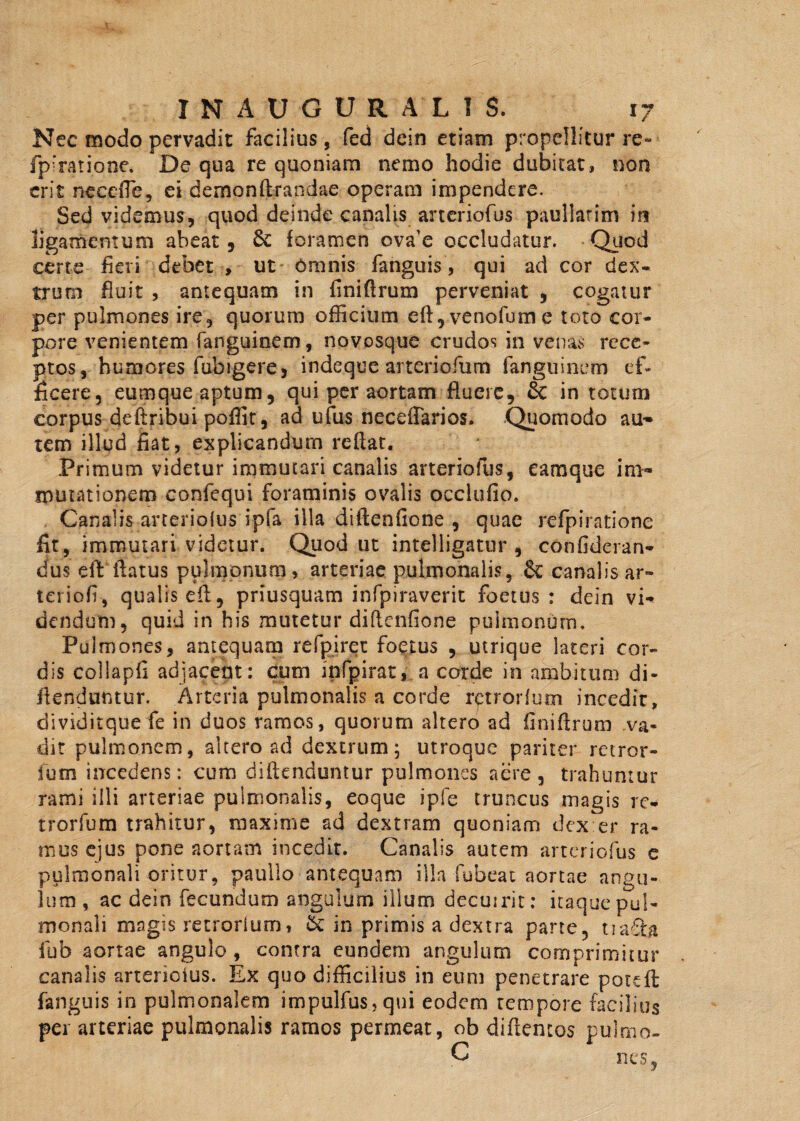 Nec modo pervadit facilius, fed dein etiam propellitur re- fpfratione. De qua re quoniam nemo hodie dubitat, non erit neeeiTe, ei demonftrandae operam impendere. Sed videmus, quod deinde canalis aneriofus paullarim in ligamentum abeat. Se foramen ova’e occludatur. Quod certe fieri debet , ut Omnis fanguis, qui ad cor dex¬ trum fluit , antequam in finiflrum perveniat , cogatur per pulmones ire, quorum officium eft,venofume toto cor¬ pore venientem fanguinem, novosque crudos in venas rece¬ ptos, humores fubigere, indeque arteriofum fanguinem ef¬ ficere, eumque aptum, qui per aortam fluere, Sc in totum corpus deftribui poffit, ad ufus necefTarios. Quomodo au¬ tem illud fiat, explicandum reflat. Primum videtur immutari canalis arteriofus, eamque im¬ mutationem confequi foraminis ovalis occlufio. Canalis --arteriofus ipfa illa diftenfione , quae refpiratione fit, immutari videtur. Quod ut intelligatur , confideran- dus eilt flatus pulmonum, arteriae pulmonalis, Sc canalis ar- teriofi, qualis efl, priusquam infpiraverit foetus: dein vi¬ dendum, quid in his mutetur diftenfione pulmonum. Pulmones, antequam refpiret foetus , utrique lateri cor¬ dis collapfi adjacent: cum infpirat, a corde in ambitum di- ftenduntur. Arteria pulmonalis a corde rctrorfum incedit, dividitque fe in duos ramos, quorum altero ad finiflrum va¬ dit pulmonem, altero ad dextrum; utroque pariter retror- fum incedens: cum diftenduntur pulmones aere, trahuntur rami illi arteriae pulmonalis, eoque ipfe truncus magis rc¬ trorfum trahitur, maxime ad dextram quoniam dex er ra¬ mus ejus pone aortam incedit. Canalis autem arteriofus e pulmonali oritur, paullo antequam illa fubeat aortae angu¬ lum, ac dein fecundum angulum illum decuirit: itaque pul¬ monali magis retrorlum, 5c in primis a dextra parte, tia£U fub aortae angulo, contra eundem angulum comprimitur canalis arterioius. Ex quo difficilius in eum penetrare poteft: fanguis in pulmonalem impulfus,qui eodem tempore facilius pei arteriae pulmonalis ramos permeat, ob diftemos pulmo- C nes,