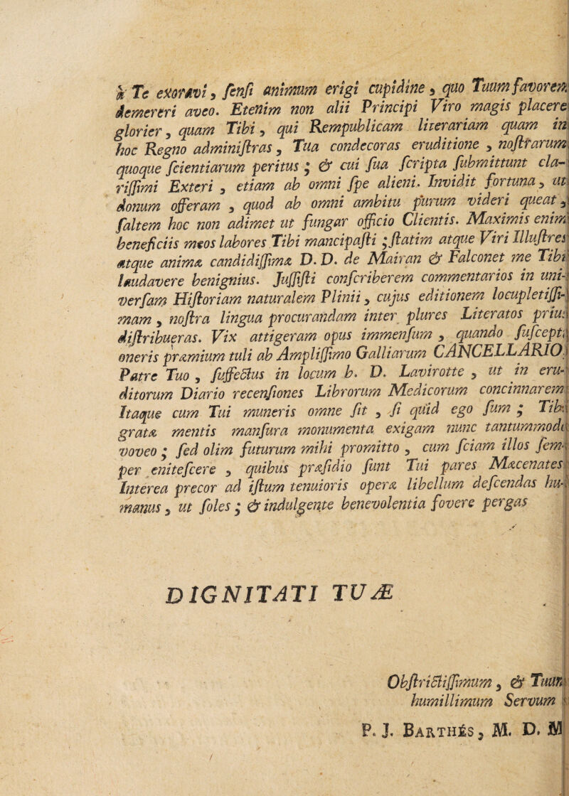 c k Te exonvi y fenfi animum erigi cupidine * quo Tuum favorem demereri aveo. Etenim non alii Principi Viro magis placem glorier 5 quam Tibi, qui Rempublicam liierariam quam im hoc Regno adminifiras 5 Tua condecoras eruditione y nofltarumj quoque fcientiarum peritus j & cui fua fcripta fubmittunt claA riffimi Exteri 3 etiam ab omni fpe alieni. Invidit. fortuna > uti donum offeram 3 quod ab omni ambitu purum videri queat f ait em hoc non adimet ut fungar officio Clientis. iVLaximis enim\ beneficiis meos labores .Tibi mancipajli *ftatim atque Viri Illujh et\ atque anima candidiffma D. D* de Mairan & Falconet me Tibi laudavere benignius. Jufffti conferiberem commentarios in uni- verfam Hiftoriam naturalem Plinii y cujus editionem locupletiff-\ mam > noflra lingua procurandam inter plures Literatos priuu diflribueras. Vix attigeram opus immenfum $ quando fufcept\\ oneris pramium tuli ab Ampliffmo Galliarum CAUCELLARIO i Patre Tuo 5 fuffeSlus in locum b. D. Lavirotte y ut in eru¬ ditorum Diario recenfiones Librorum JS/Iedicorum concinnat em\ Itaque cum Tui muneris omne fit 3 fi quid ego fiam * Tibn grata mentis manfura monumenta exigam nunc tantummodtjj voveo y fed olim futurum mihi promitto ? cum fciam illos fem-i per enitefcere 5 quibus prafidio funt Tui pares Macenatesk Interea precor ad ifium tenuioris opera libellum defeendas hiH manus , ut foles ; & indui gente benevolentia fovere pergas j ■ . • - DIGNITATI TUM QbfiriSliffmum 3 & Tuun humillimum Servum r P. J. BarthjSSj M. D, jM