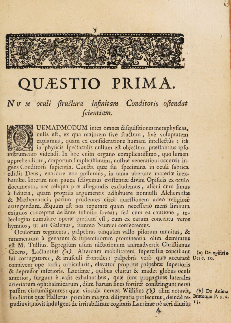 QUASTIO PRIMA. N v m oculi flruftura infinitam Conditoris ofiendat [dentiam. UEMADMODUM inter omnes difquifitiones metaphyficas, nulla ed, ex qua majorem live frudum , live voluptatem capiamus, quam ex conlideratione humani intelledus ; ita in phylicis fpedaculis nullum ed objedum praedantius ipfo inflrumento videndi. In hoc enim organo complicatiffimo, quo lumen apprehenditur , corporum fimpliciflimum, nodrae venerationi occurrit in¬ gens Conditoris fapientia. Cunda quae fui fpecimina in oculi fabrica edidit Deus, enarrare non po(fumus, in tanta ubertate materiae inex- haudae. Interim non pauca feligemus exiftentiae divini Opificis ex oculo documenta; nec reliqua prae allegandis excludemus, alieni cum limus a fiducia, quam propriis argumentis adhibuere nonnulli Alchemidae & Mathematici, parum prudentes circa quaedionem adeo religiose attingendam. Atquum ed nos reputare quam neceffario mens limitata exiguos conceptus de Ente infinito foveat; fed cum ea cautione , te- leologias cumulare operae pretium ed , cum ex earum concentu veros hymnos, ut ait Galenus, fummo Numini confecremus. Oculorum tegmenta, palpebras tanquam vallo pilorum munitas, lutamentum a, genarum & fuperciliorum prominentia olim demiratus ed M. Tullius. Egregium ufum nidationum animadvertit Chridianus Cicero, Ladantius (a). Alternam mobilitatem fuperciliis conciliant De opifici0 fui corrugatores, & mufculi frontales; palpebris vero quae accurate Dei c. 10. connivent ope tarfi; orbicularis, elevator proprius palpebrae fuperioris & depreffor inferioris. Lacrimae, quibus eluitur & madet globus oculi anterior, furgunt e vafis exhalantibus, quae funt propagines laterales arteriarum ophthalmicarum, dum harum fines fortiter condringunt nervi paffim circumligantes; quae viricula nervea Willifius (bj olim notavit, (b) De Anima iimiliariis quae Hallerus primum magna diligentia profecutus, deinde re- Brutorum P. 1, e.