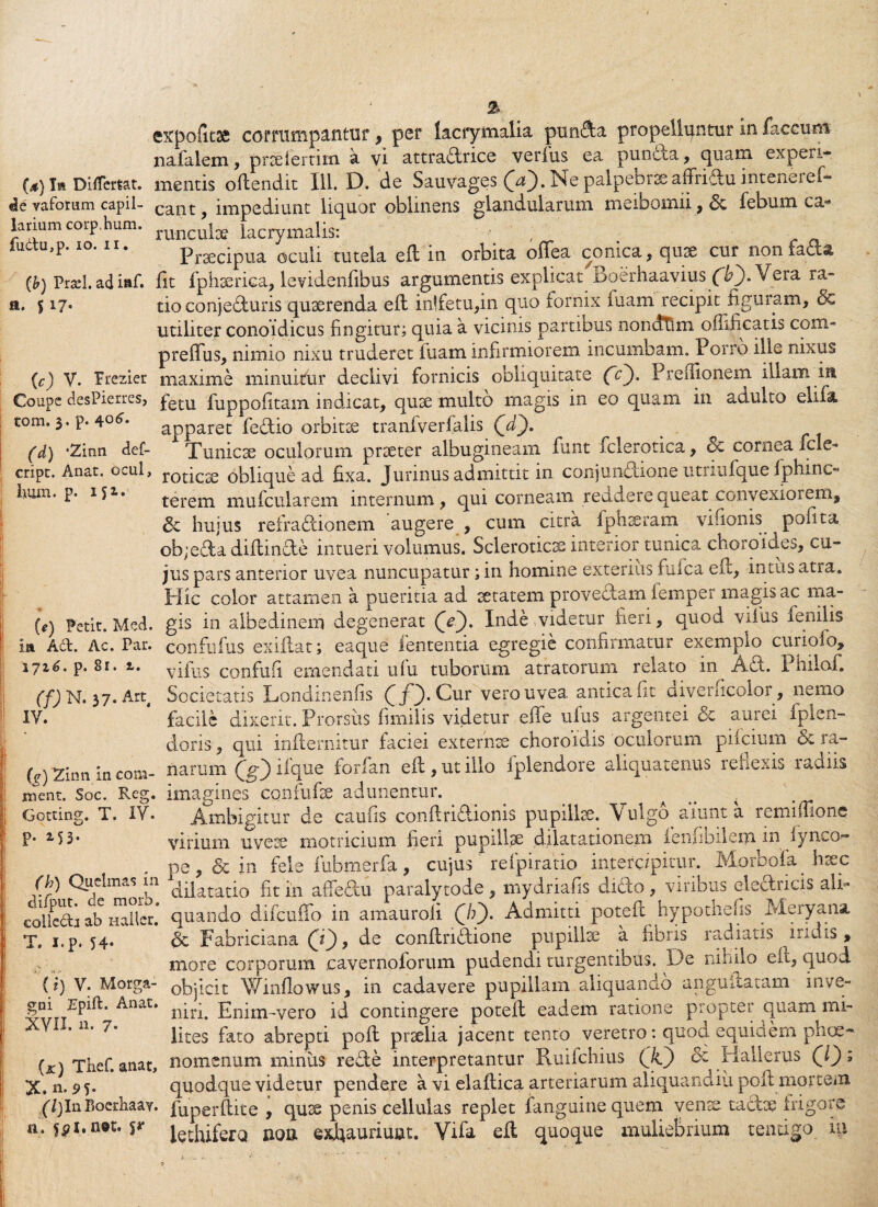 expolitae comimpantur, per lacrymalia punfta propelluntur in faecum nafalem, prselertim a vi attradrice verius ea puncca, quam expej.1- (4) I» Differtat. mentis oflendit 111. D. de Sauvages (Df). Ne palpebrae affridu inteneief- «ie vafotum capil- eant, impediunt liquor oblinens glandularum meibomii,& febum ca- larium corp.hum. runcu[ce lacrymalis: , luctu,p. 10. n. prsecipUa oculi tutela efl in orbita offea conica, quae cur non facta (b) Prarl. ad iaf. fit fphterica, levidenfibus argumentis explicat Boerhaavius Vera ra- a. 517. tio conjecturis quaerenda efl in!fetu,in quo fornix luam recipit figuram, & utiliter conoidicus fingitur; quia a vicinis partibus nondtlm oflificatis com- preffus, nimio nixu truderet fuam infirmiorem incumbam. Porro iile nixus (c) V. Ptezier maxime minuitur declivi fornicis obliquitate fc). Preflionem illam ia Coupe desPierres, fetu fuppofitam indicat, quse multo magis in eo quam in adulto elxlk tom. 3. p. 4°^* apparet fedio orbitae tranfverfalis (jT). (d) ‘2inn def- Tunicae oculorum prseter albugineam funt fclerotica, & cornea fele- cript. Anat. ocul, toticse oblique ad fixa. Junnus admittit in conjunctione utnufque fphinc- hum. p. 152.. terem mufcularem internum, qui corneam recidere queatxonvexioieni, & hujus reiradionem augere , cum citra fph seram viuonis polita ob;eda diflinde intueri volumus. Scleroticse interior tunica choroides, cu¬ jus pars anterior uvea nuncupatur; in homine exterius fuica efl, intus atra. Hic color attamen a pueritia ad setatem proveflam femper magis ac ma- («) Petit. Mcd. gis in albedinem degenerat (Y). Inde videtur fieri, quod vifus lenilis m A£t. Ac. Par. confufus exiflat; eaque lententia egregie confirmatur exemplo curioio, p. 81. 1. vifiis confufi emendati ulu tuborum atratorum relato m Aci. Philoi. (f) N. 37. Arq Societatis Londinenfis (jj). Cur vero uvea antica fit aiverficolor, nemo IV. facile dixerit. Prorsus fimiiis videtur effe ufus argentei & aurei fplen- doris , qui inflernitur faciei externte choroidis oculorum pifeium & ra- (^Zinnincom- narum (g) ilque forfan efl, ut illo fplendore aliquatenus reflexis radiis nient. Soc. Reg. imagines confufie adunentur. . . a Gotting. T. IV. Ambigitur de caufis conflridionis pupillae. ulgo aiunt a remiffione P* M3* virium uvete motricium fieri pupillae dilatationem icnfibilem m fynco- pe, dc in fele fubmerfa, cujus refpiratio intercipitur. Morbofa htec (h) Quelmas m cyjatauo £t m a{Tedu paralytode , mydriafis dido , viribus eledricis ali- collcdi ab iiaHcr.* quando difcuffo in amaurofi (h). Admitti potefl hypothefis Meryana T. i.p. 54. & Fabriciana Q^), de conflridione pupilise a fibris radiatis indis, I more corporum cavernoforum pudendi turgentibus. De nihilo efl, quod (i) V. Morga- objicit Winflowus, in cadavere pupillam aliquando anguilatam inve- gni Epift. Anat. Enim-vero id contingere potefl eadem ratione propter quam mi- f XVI1, u* 7* lites fato abrepti pofl praelia jacent tento veretro: quod equidem phee- U) Thef. anat, nomenum miniis rede interpretantur Ruifchius (Ji) 3i Hallerus Q'); X. n. 9 5* quodque videtur pendere a vi elaflica arteriarum aliquandiu pofl mortem (/jlnBoerhaay. fuperflite , quee penis cellulas replet fanguine quem ven tadue frigore n. fpt.aot. s* l^dlifero noa exfiauriunt. Vifa efl quoque muliebrium tentigo in