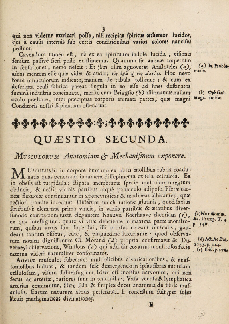 / * qpi non videtur extricari poffe, nifi recipias fpiricus sethereos lucido!* qui k caufis internis fub certis conditionibus varios colores nancifci po fiunt. Cavendum tamen eft, ne ex ea fpirituum indole lucida , vifionis fenfum pafiive fieri pofie exiftimemus. Quantum fit animae imperium in fenfationes, nemo nefcit : Et jkm olim agnoverat Arifloteles QaJ, aiens mentem effe quae videt & audit; vHi ^ m akqvu. Hoc novo fonte miraculorum indicato, manum de tabula tollimus ; 6t cum ex defcripta oculi fabrica pateat fingula in eo effe ad fines deflinatos fumma induftria concinnata, merito cum Briggfio (bj affirmamus nullam' oculo praeflare, inter praecipuas corporis animati partes, quae magni Conditoris noflri fapientiam offendunt. QUAESTIO SECUNDA. Musculorum Anatomiam & Mechaniftnum exponere, MUscuius fit in corpore humano ex fibris mollibus rubris coadu¬ natis quas penetrant innumera diffepimenta ex tela cellulofa. Ea in obefis eff turgidula: ffipata membranae fpecie mufculum integrum obducit, 6c ne&it vicinis partibus atque panniculo adipofo. Fibrae car¬ neae flexuofae continuantur in aponevioticas & tendineas albicantes, quae re&iori tramite incedunt. Differunt unice ratione glutinis, quod laxius Uridtiuive elementa prima- vincit, in variis partibus & aetatibus diver- fimode compactum juxta elegantem Kaauvii Boerhaave theoriam (V), ex qua intelligitur; quare vi vitae deficiente in maxima parte monffro- mm, quibus artus funt fuperfiui, illi prorfus careant mufculis , gau¬ deant tantum offibus , cute, & pinguedine luxuriante : quod obferva- tum notatu dignifiimum Cl. Morand Qd') propria confirmavit & Bu- verneyi obfervatione, Winfious (e') qui addidit eos artus monftrofos facie externa videri naturaliter conformatos. Arteriae mufculos fubeuntes multiplicibus divaricationibus, & anaf- tomofibus ludunt, & tandem fefe demergendo in ipfas fibras aut telam ccllulofam, vifum fubterfugiunt. Idem dt inceffus nervorum, qui non fecus ac arteriae, rariores funt in tendinibus. Vafa venofia&lymphatica arterias comitantur. Haec fida & fimplex docet anatomiade fibris muf- tulofis. Earum naturam altius perfcrutari fi ccnceffum fuit,p«r fiol^s Jicuij: fjiathfinatkas divinationes. (s) Ii Probi* matis. (b) ©pfetka!- (e)N or,€omau Ac. Pctrop. T. 4 p. 34*» (i) A&.Ae.P^jc, 2733* P- J44» w(0 |bid,p.37t»;