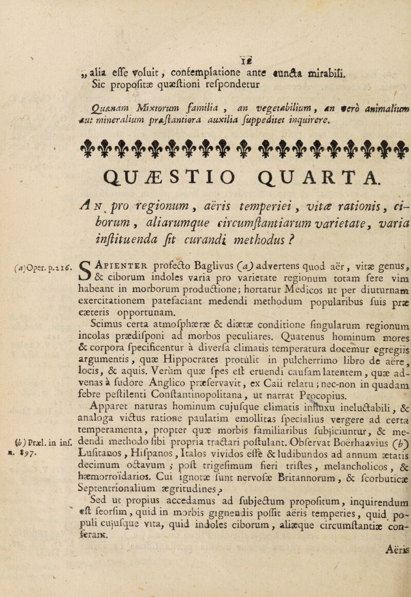 / (a)0£tt. p.u£. Cb) Pfi’l. in inf. *• *?7« —*t I£ 5> alia eflfe Voluit, contemplatione ante tnnfta mirabili. Sic propofitae quaeflioni refpondetur 0 urnam Mixtorum familia , an vegetabilium, an werb animalium •aut mineralium pra.fl.antt ora auxilia fuppeditet inquirere» QUjESTIO quarta. A n pro regionum > aeris temperiei y vitee rationis 5 ci¬ borum , ali arumque circumflant i arum varietate 3 varia inftituenda fit curandi methodus ? SApienter profecto Baglivus Qafl advertens quod aer, vitae genus ^ & ciborum indoles varia pro varietate regionum totam fere vim habeant in morborum produdtione; hortatur Medicos ut per diuturnam exercitationem patefaciant medendi methodum popularibus fuis prae eaeteris opportunam. Scimus certa atmofphserae <Sc diaetae conditione lingularum regionum incolas prsedifponi ad morbos peculiares. Quatenus hominum mores & corpora fpecificentur a diverfa climatis temperatura docemur egregiis argumentis, quae Hippocrates protulit in pulcherrimo libro de aere, locis, <Sc aquis. Veriim quae fpes eil eruendi caufamlatentem, quae ad¬ venas a fudore Anglico praefervavit, ex Caii relatu ; nec-non in quadam febre peflilenti Conflantinopolitana, ut narrat Procopius. Apparet naturas hominum cujufque climatis inftuxu inelu&abili, & analoga viftus ratione paulatim emollitas fpecialius vergere ad certa temperamenta, propter quae morbis familiaribus fubjiciuntur, & me¬ dendi methodo fibi propria tra&ari poflulant. Obfervat Boerhaavius Lufitanos , Hilpanos, Italos vividos elle <5c ludibundos ad annum aetatis decimum oftavum ; poft trigefimum fieri triftes, melancholicos, & haemorroidarios. Cui ignotae funt n^rvofse Britannorum, dc fcorbuticae Septentrionalium aegritudines p Sed ut propius accedamus ad fubjefhim propolitum, inquirendum tfl feorfim, quid in morbis gignendis poifit aeris temperies, quid po¬ puli cujufque vita, quid indoles ciborum, aliseque circumflandae con¬ ferant. Aeris
