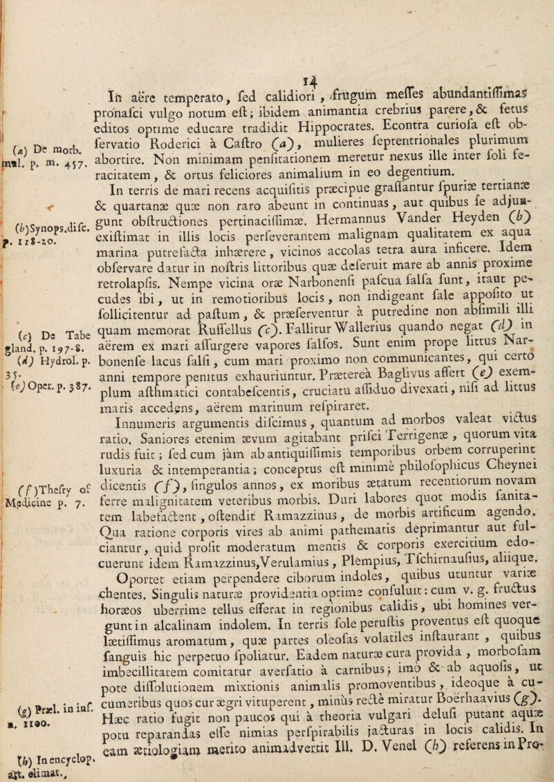 (a) Dc raorb. pitl. p» 457. (£>)Synops.difc. p. I1S-10. (^) Ds Tabe gland. p. 197-8. (d) Hydrol. p. 3 5- {e) Oper. p. 387. (f)Tbefry o£ Medicine p. 7. Brasl. in iQf », n®o. fy) Inencyclop. a|t. elimat,. In aere temperato, fed calidiori , jfritgum meffes abundantlflimas prdnafci vulgo notum eft; ibidem animantia crebrius parere, & fetus editos optime educare tradidit Hippocrates. Econtra curiofa efl oh- fervatio Roderici a Caflro <», mulieres feptentriohales plurimum abortire. Non minimam penfitationem meretur nexus ille inter foii fe¬ racitatem , & ortus feliciores animalium in eo degentium. In terris de mari recens acquifitis praecipue graflantur fpuriae^ tertianae & quartanae quae non raro abeunt in continuas, aut quibus le adjun¬ gunt obftrudiones pertinaciffimae. Herrnannus Vander Heyden Qhj exiflimat in iliis locis perfeverantem malignam qualitatem ex uqua marina putrefacta inhaerere , vicinos accolas tetra aura inficere. Idem obfervare datur in noilris littoribus quae deferuit mare ab annis proxime retrolapiis. Nempe vicina orse Narbonenfi pafcua falia funt, itaUt pe** cudes ibi, ut in remotioribus locis, non indigeant fale appofito ut foliicitentur ad paftum, & praeferventur a putredine non abfimili illi quam memorat Ruffellus fc). Fallitur 'Wallerius quando negat 00 m aerem ex mari adurgere vapores falfos. Sunt enim prope littus Nar- bonenfe lacus falli, cum mari proximo non communicantes, qui certo anni tempore penitus exhauriuntur. Praeterea Baglivus affert (^ exem¬ plum aflhmatici contabefcentis, cruciatu affiduo divexati, nifi ad littus maris accedens, aerem marinum refpiraret. Innumeris argumentis dilcimus, quantum ad morbos va.eat victus ratio. Saniores etenim sevum agitabant prilci Terri genae , quorum vita rudis fuit; fed cum jam ab antiquiffimis temporibus orbem corruperint luxuria & intemperantia; conceptus efc minime philofophicus Cheynei dicentis (~f , lingulos annos, ex moribus aetatum recentiorum novam ferre malignitatem veteribus morbis. Duri labores quot mouis fanita- tem labefaftent, offendit Ramazzinus, de morbis artificum agendo. Qua ratione corporis vires ab animi pathematis deprimantur aut fu ciantur, quid profit moderatum mentis & corporis exercitium e- o- cuerunt idem Ramazzinus,Verulamius, Plempius, Tfchirnaufius, aliique. Oportet etiam perpendere ciborum indoles, quibus utuntur varice ichentes. Singulis natura providentia optime confuluit: cum v. g. fructus horaeos uberrime tellus efferat in regionibus calidis, ubi homines ver¬ gunt in alcalinam indolem. In terris fole peruflis proventus eit quoque lsetiffimus aromatum, quae partes oleofas volatiles inflaurant , quibus fanguis hic perpetuo fpoliatur. Eadem naturae cura provida , moibofam imbecillitatem comitatur averfatio a carnibus ; imo ab aquofis, ut pote diffolutionem mixtionis animalis promoventibus, ideoque & cu¬ cumeribus quos cur aegri vituperent, minus rede miratur Boerhaavius Qgj* Haec ratio fugit non paucos qui a theoria vulgari deluit putant aquae potu reparandas elfe nimias perfpirabilis jaduras in locis calidis. Ia