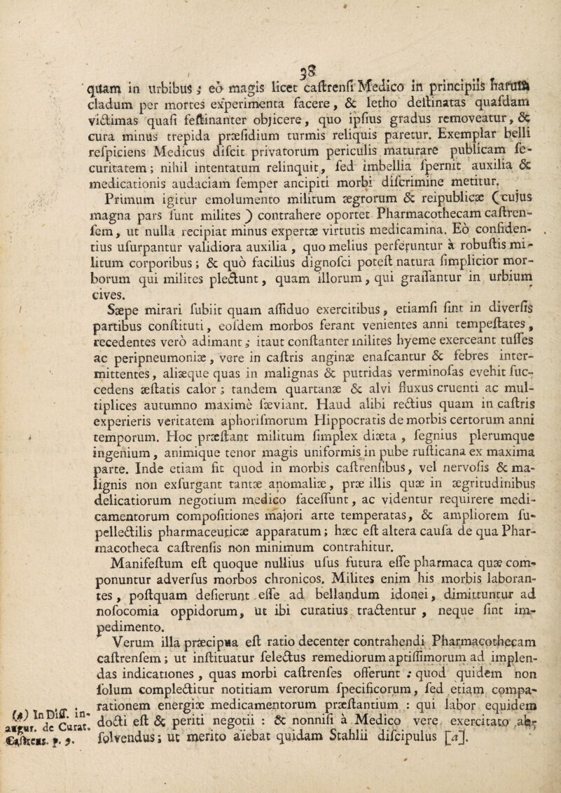 cladum per mortes experimenta facere, 8c letho delimatas quafdam vidimas quali feftinanter objicere, quo ipfrns gradus removeatur, & cura minus trepida prsefidium turmis reliquis paretur. Exemplar belli refpiciens Medicus difcit privatorum periculis maturare publicam fe- curitatem; nihil intentatum relinquit, fed imbellia fpernit auxilia & medicationis audaciam femper ancipiti morbi difcrimine metitur. Primum igitur emolumento militum aegrorum reipublicse (cujus magna pars funt milites ) contrahere oportet Pharmacothecam cadren- fcm, ut nulla recipiat minus expertae virtutis medicamina. Eo conliden- . tius ufurpantur validiora auxilia , quo melius perferuntur a robullis mi- litum corporibus; <5c quo facilius dignofci poted natura fimplicior mor¬ borum qui milites pledunt, quam illorum, qui graflantur in urbium cives. / Saepe mirari fubiit quam alliduo exercitibus, etiamfi fint in diverfis partibus condituri, eofdem morbos ferant venientes anni tempedates, recedentes vero adimant ?* itaut condanter milites hyeme exerceant tudes ac peripneumonice, vere in cadris angina enafcantur febres inter- mittentes, aliseque quas in malignas & putridas verminofas evehit fuc- cedens sedatis calor; tandem quartanae & alvi fmxus cruenti ac mul¬ tiplices autumno maxime deviant. Haud alibi redius quam in cadris experieris veritatem aphorifmorum Plippocratis de morbis certorum anni temporum. Hoc praedant militum fimplex diaeta , fegnius plerumque ingenium, animique tenor magis uniformis in pube rudicana ex maxima parte. Inde etiam fit quod in morbis cadrenlibus, vel nervofis <5c ma¬ lignis non exfurgant tantae anomaliae, prae illis quae in aegritudinibus delicatiorum negotium medico faceffunt, ac videntur requirere medi¬ camentorum compolitiones majori arte temperatas, <5c ampliorem fu- pelledilis pharmaceuticae apparatum; haec ed altera caufa de qua Phar» inacotheca cadrenlis non minimum contrahitur. Manifedum ed quoque nullius ufus futura ede pharmaca quae com¬ ponuntur adverfus morbos chronicos. Milites enim his morbis laboran¬ tes, podquam dederunt,ede ad bellandum idonei, dimittuntur ad nofocomia oppidorum, Ut ibi curatius tradentur , neque fint im¬ pedimento. Verum illa praecipua ed ratio decenter contrahendi PharmacGthecam cadrenfem; ut indituatur feledus remediorum aptiffimorum ad implen¬ das indicationes , quas morbi cadrenfes offerunt ; quod quidem non iolum compleditur notitiam verorum fpecidcorum, fed etiam compa- . rationem energisc medicamentorum praedantium : qui labor equidem W deCurat* dodi ed & periti negotii : & nonnili a Medico vere exercitato afer f. * fclvendus; ut merito aiebat quidam Stahlii difcipulus [aj.