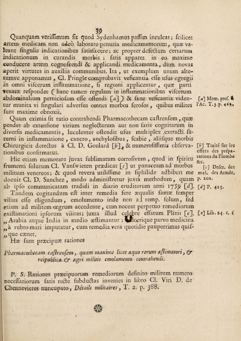 32 Quanqtiam veriffimum fit quod Sydenhamus paflim inculcat; fcilicefc artem medicam non adeo laborare penuria medicamentorum, quae va¬ leant fingulis indicationibus fatisfacere; ac propter defectum certarum indicationum in curandis morbis ; fatis apparet in eo maxime «onducere artem cognofeendi & applicandi medicamenta, dum novas aperit virtutes in auxiliis communibus. Ita , ut exemplum unum alte- rumve apponamus, Cl. Pringie comprobavit veficantia effe ufus egregii in omni vilcerum inflammatione, fi regioni applicentur, quae parti vexatae refpondet Q hanc tamen regulam in inflammationibus vifcerum abdominalium perniciofam effe offendi ) & fane veficantia viden¬ tur munita vi lingulari adverfus omnes morbos ferofos, quibus milites funt maxime obnoxii. ' Quam eximia fit ratio contrahendi Pharmacothecam caffrenfem, quae pendet ab extenfione virium neglectarum aut non fatis cognitarum in diverfis medicamentis, luculenter offendit ufus multiplex sextra<ffi fa» turni in inflammatione , cancro, anchylofibus, fcabie , aliiique morbis Chirurgicis dete&us a Cl. D. Goulard & numerofiffmis obferva- tionibus confirmatus. Hic etiam memorare juvat fublimatum corrofivum , quod in fpiritu frumenti folutum Cl. Vanfwieten praedicat [Y] ut panaceam ad morbos militum venereos; & quod revera utiliffime in fiphilide adhiberi me docuit Cl. D. Sanchez, modo adminiftretur juxta methodum, quam ab ipfo communicatam tradidi in diario eruditorum anni ijS9 M- Tandem cogitandum eff inter remedia fere aequalis famae lemper vilius effe eligendum, emolumento inde non ad remp. lolum, fed etiam ad militem ^aegrum accedente , cum noceat perpetuo remediorum Arabia atque India in medio aeftimantur ; \flcerique parvo medicina 3Jla rubro mari imputatur, cum remediavvera quotidie pauperrimus quif» ?^que caenet. Hae funt praecipuae rationes Pharmacothecam caflrenfem, quam maxime licet aquo rerum aflimatori, & reipublica & agri militis emolumento contrahendi. P. 5. Rationes praecipuorum remediorum definito militum numero necefiariorum fatis reffe fubdu£tas invenies in libro Cl. Viri D, de Chennevieres nuncupato, Details militaires > T. 2, p. 388. [#] Mem. pref. l’Ac. T.yp. 46** [b] Traite fur les effers des prepa- rations du Plombs &c. [c] Defer, des mal. des ArmeCa p. 102,. M P. 41 f-