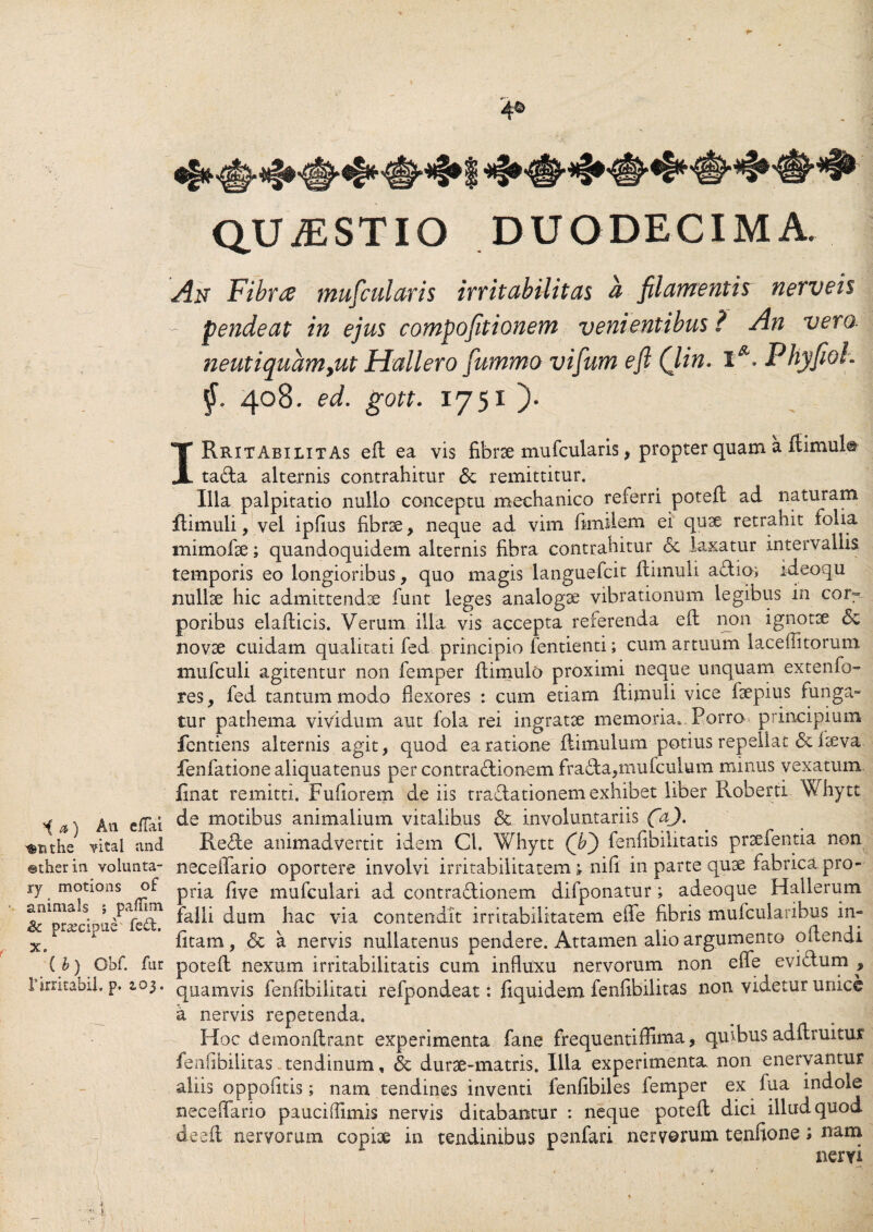 QUAESTIO DUODECIMA. An Fibrae mufcularis irritabilitas a filamentis nerveis - pendeat in ejus compofitionem venientibus ? An veni neutiquamyut Hallero fummo vifum e fi Qin. X *.P hyfioh j. 408. ed. gott. 1751 ). IRritabilitAs eR ea vis fibrse mufcularis, propter quam a Hirnula tada alternis contrahitur <3e remittitur. Illa palpitatio nullo conceptu mechanico referri poteR ad naturam flimuli, vel ipfius fibrae, neque ad vim fimilem ei quae retrahit folia mimofae; quandoquidem alternis fibra contrahitur 6c laxatur intervallis temporis eo longioribus, quo magis languefcit flimuli adio; ideoqu nullae hic admittendae funt leges analogae vibrationum legibus in corr poribus elaRicis. Verum illa vis accepta referenda eft non ignotae novae cuidam qualitati fed principio fentienti; cum artuum laceffitorum mufculi agitentur non femper Rimulo proximi neque unquam extenfo- res, fed tantummodo fiexores : cum etiam flimuli vice faepius ruriga- tur pathema vividum aut fola rei ingratae memoria». Porro principium fentiens alternis agit, quod ea ratione flimulum potius repellat 6c laeva fenfatione aliquatenus per contractionem frada,mufculum minus vexatum, linat remitti. Fufi orem de iis tradationem exhibet liber Roberti Vhytt ^ a, e|pq de motibus animalium vitalibus <5c involuntariis faj. ^xithe vital and Rede animadvertit idem Cl. Whytt (ji) fenfibilitatis praefentia non ©therin volunta- neceffario oportere involvi irritabilitatem v nifi in parte quae fabrica pro - ry motion5 o£ pjqa £ve mufcula,ri ad contradionem difponatur; adeoque Hallerum &11piu,c:’ u/ red?1 ^iac v*a contendit irritabilitatem effe fibris mufcularibus in- Xe 1 litam, & a nervis nullatenus pendere. Attamen alio argumento o (lendi ( b) Obf. fur poteR nexum irritabilitatis cum influxu nervorum non effe evidum , Ifirritabil. p. 103. quamvis fenfibilitati refpondeat: fiquidem fenfibilitas non videtur unice a nervis repetenda. Hoc demonRrant experimenta fane frequentiffima, quibus adftruitur fenfibilitas tendinum , <3c durae-matris. Illa experimenta, non enervantur aliis oppofitis; nam tendines inventi fenfibiles femper ex fua indole neceffario pauciffimis nervis ditabantur : neque poteR dici illud quod deeft nervorum copiae in tendinibus penfari nervorum tenfione; nam nervi
