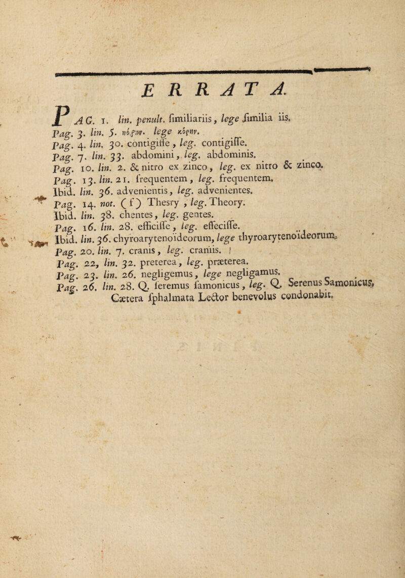 ,v v . y . t ERRATA. P AG. i. /m. penult. fimiliariis, lege iimilia iis, Pag. 3. lin. 5. nopAv. lege jlq?w. Pag. 7. lin. 33. abdomini,, leg. abdominis. Pag. 10. /i». 2. & nitro ex zinco, leg. ex nitro & zinco, 13. lin. 21. frequentem, leg. frequentem. Ibid. lin. 36. advenientis, leg. advenientes. Pag. 14. nox. (f) Thesry , leg. Theory. Ibid. lin. 38. chentes, leg. gentes. Pag. 16. lin. 28. efficiffe, leg. effeciffe. Ibid. lin. 36. chyroarytenoideorum, lege thyroarytenoideorum,-. Pag. 20. lin. 7. eranis, leg. craniis. | Pag. 22y lin. 32. preterea, leg. praeterea. Pag. 23. lin. 26. negligemus, lege negiigamus. Pag. 26. Itn. 28. Q. feremus famomeus, leg. Q. Serenus bamorueus# Gsetera fphalmata Ledtor benevolus condonabit,