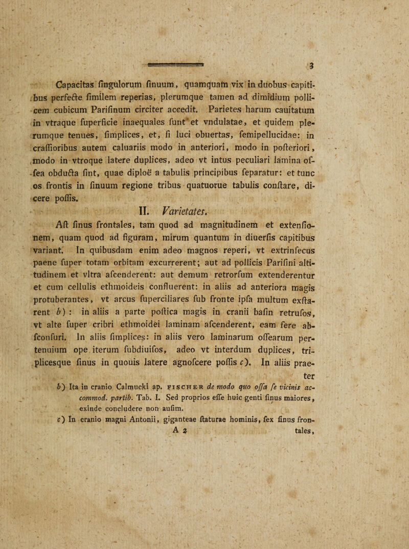 bus perfe&amp;e fimilem reperias, plerumque tamen ad dimidium polli¬ cem cubicum Parifinum circiter accedit. Parietes harum cauitatum in vtraque fuperficie inaequales funt*et vndulatae, et quidem ple¬ rumque tenues, fimplices, et, fi luci obuertas, femipellucidae: in craffioribus autem caluariis modo in anteriori, modo in polleri ori, modo in vtroque latere duplices, adeo vt intus peculiari lamina of- -fea obdu&amp;a fint, quae diploe a tabulis principibus feparatur: et tunc os frontis in finuum regione tribus quatuorue tabulis conflare, di¬ cere poliis. II. Varietates. Aft finus frontales, tam quod ad magnitudinem et extenfio- nem, quam quod ad figuram, mirum quantum in diuerfis capitibus variant. In quibusdam enim adeo magnos reperi, vt extrinfecus paene fuper totam orbitam excurrerent; aut ad pollicis Parifini alti¬ tudinem et vitra afcenderent: aut demum retrorfum extenderentur et cum cellulis ethmoideis confluerent: in aliis ad anteriora magis protuberantes, vt arcus fuperciliares fub fronte ipfa multum exfta- rent b) : in aliis a parte poftica magis in cranii bafin retrufos, vt alte fuper cribri ethmoidei laminam afcenderent, eam fere ab- fconfuri. In aliis fimplices: in aliis vero laminarum olfearum per¬ tenuium ope iterum fubdiuifos, adeo vt interdum duplices, tri¬ plicesque finus in quouis latere agnofcere polfis r). In aliis prae¬ ter b') Ita in cranio Calmucki ap. fischer de modo quo offa fe vicinis ac- commod. partib. Tab. I. Sed proprios effe huic genti finus maiores, exinde concludere norr aufim. c) In cranio magni Antonii, giganteae flaturae hominis, fex finus fron- A z tales.