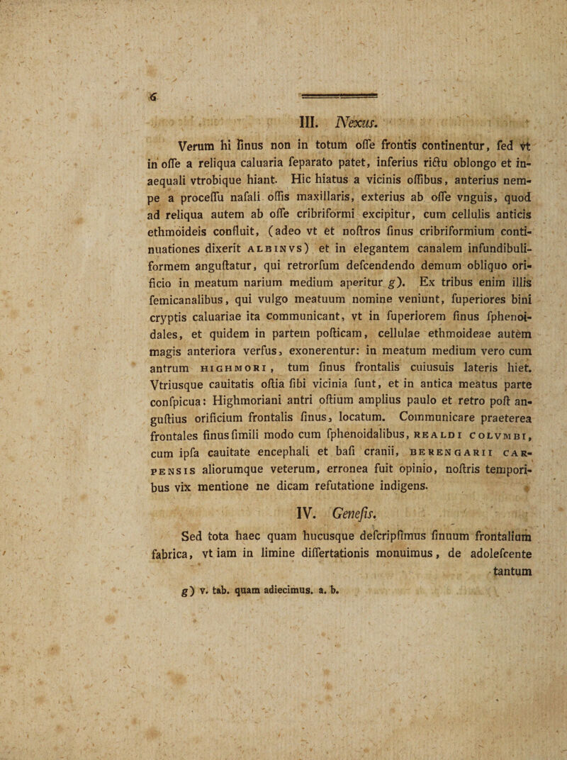 III. Nexus. ' ' Verum hi Unus non in totum ofle frontis continentur, fed vt in ofle a reliqua caluaria feparato patet, inferius ri&amp;u oblongo et in¬ aequali vtrobique hiant Hic hiatus a vicinis oflibus, anterius nem¬ pe a proceflu nafali olfis maxillaris, exterius ab ofle vnguis, quod ad reliqua autem ab olfe cribriformi excipitur, cum cellulis anticis ethmoideis confluit, (adeo vt et noftros finus cribriformium conti¬ nuationes dixerit albinvs) et in elegantem canalem infundibuli- formem anguftatur, qui retrorfum defcendendo demum obliquo ori¬ ficio in meatum narium medium aperitur g). Ex tribus enim illis femicanalibus, qui vulgo meatuum nomine veniunt, fuperiores bini cryptis caluariae ita communicant, vt in fuperiorem finus fphenoi- dales, et quidem in partem pofticam, cellulae ethmoideae autem magis anteriora verfus, exonerentur: in meatum medium vero cum antrum highmori, tum finus frontalis cuiusuis lateris hiet. Vtriusque cauitatis oftia fibi vicinia funt, et in antica meatus parte confpicua: Highmoriani antri oftium amplius paulo et retro poft an- guftius orificium frontalis finus, locatum. Communicare praeterea frontales finus fimili modo cum fphenoidalibus, realdi colvmbi, cum ipfa cauitate encephali et bafi cranii, berengarii car¬ pens is aliorumque veterum, erronea fuit opinio, nofiris tempori¬ bus vix mentione ne dicam refutatione indigens. IV. Gene fis. Sed tota haec quam hucusque defcripfimus finuum frontalium fabrica, vt iam in limine diflertationis monuimus, de adolefcente tantum g) v. tab. quam adiecimus. a. b.