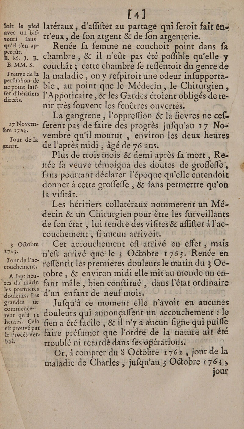 ïoît le pied avec ua bif- touri fans <511'il s’en ap- perçût. B. M. J. B. B. MM. S. Preuve de la perfuafion de ne point laif- fer d’héritiers direds. 17 Novem¬ bre 176a. Jour de la mort. 5 Odobre 17^3. Jour de l’ac¬ couchement. A fept heu¬ res du matin les premières douleurs, les grandes ne commencè¬ rent qu’à 11 heures. Cela eit prouvé pal le btocès-ver- baî. m \ latéraux, d’affilier au partage qui feroit fait en- tt’eux, de fon argent 8c de fon argenterie. Renée fa femme ne couchoit point dans fa chambre , 8c il n’eût pas été polïible qu’elle y couchât ; cette chambre fe reffentoit du genre de la maladie , on y refpiroit une odeur infupporta- ble, au point que le Médecin 3 le Chirurgien , l’Appoticaire, 8c les Gardes éroient obligés de te¬ nir très fou vent les fenêtres ouvertes. La gangrené , l’opprelîion 8c la fievres ne cef- ferent pas de faire des progrès jufqu’au 17 No¬ vembre qu’il mourut , environ les deux heures de l’après midi , âgé de 76 ans. Plus de trois mois 8c demi après fa mort, Re¬ née fa veuve témoigna des doutes de groffelTe , fans pourtant déclarer l’époque qu’elle entendoit donner à cette grolfelTe , 8c fans permettre qu’on la vifitâc. Les héritiers collatéraux nommèrent un Mé¬ decin 8c un Chirurgien pour être les furveillants de fon état , lui rendre des vifites 8c afïifter â l’ac¬ couchement , fi aucun arrivoit. Cet accouchement eft arrivé en effet, mais n’eft arrivé que le 3 Octobre 1763. Renée en relfentit les premières douleurs le matin du 3 Oc¬ tobre , 8c environ midi elle mit au monde un en¬ fant mâle , bien conftirué 5 dans l’état ordinaire d’un enfant de neuf mois. Jufqu’à ce moment elle n’avoit eu aucunes douleurs qui annonçaient un accouchement : le fîen a été facile , 8c il n’y a aucun figne qui puifle faire préfumer que l’ordre de la nature ait été troublé ni retardé dans fes opérations. Or, â compter du 8 Octobre 1762 , jour de la maladie de Charles > jufqu’au j Odobre 176$ *5