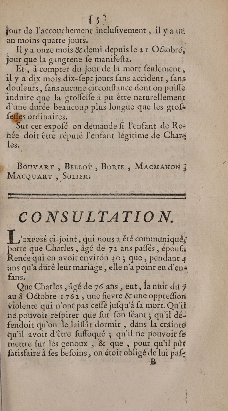 fs? four de l’accouchement inclulivement , il y a uü an moins quatre jours. Il y a onze mois &amp; demi depuis le z i Odobré3 jour que la gangrené fe manifefta. Et, à compter du jour de la mort feulement, il y a dix mois dix-fept jours fins accident, fans douleurs, fans aucune circonftance dont on puiffe induire que la grolîeue a pu être naturellement d’une durée beaucoup plus longue que les grof- fefles ordinaires. Sur cet expofé on demande fi l’enfant de Re¬ née doit être réputé l’enfant légitime de Char-* les. Rôuvart , Bëllot 3 BoPviE 5 Macmakon | MaCQUART 3 SoLIER. tr—wi !.. ■.■■Il .r«ni. ■ m ■ -1» 1 .. CONSULTATION, JL’exposé ci-joint, qui nous a été communiqué*1 porte que Charles , âgé de 72 ans palfés, épouft Renée qui en avoit environ 50 ; que , pendant 4 ans qu’a duré leur mariage, elle n’a point eu d’en* fans. Que Charles, âgé de 76 ans eut, la nuit dit f au 8 Odobre 1762, une fievre &amp; une oppreffion violente qui n’ont pas celfé jufqu’à fa mort. Qu’il lie pouvoir refpirer que fur fon féant ; qu’il dé-* fendoit qu’on le lailfât dormir , dans la crâintà” qu’il avoit d’être fuffoqué ; qu’il lie pouvoir fe mettre fur les genoux , &amp; que , pour qu’il pûtf fatisfaire â fes befoins^ on étoit obligé de lui pa£* », *