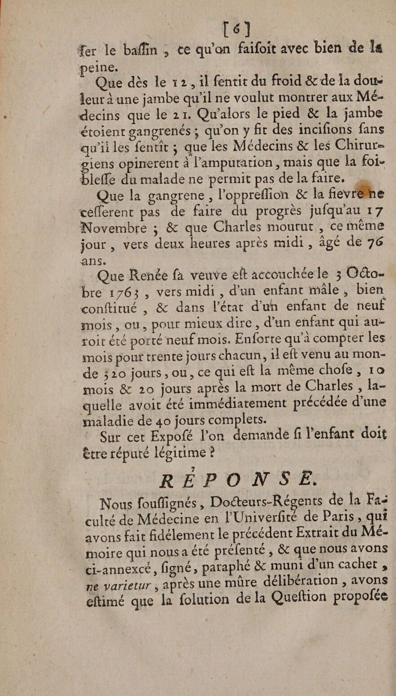 m _ fer le baffin 3 ce quon faifoit avec bien de lâ Que dès le ï i , il fentit du froid de de la dou¬ leur a une jambe qu’il ne voulut montrer aux Mé¬ decins que le 11. Qu’alors le pied de la jambe étoient gangrenés > qu’on y fit des incifions fans qu’il les fentît} que les Médecins de les Chirui> giens opinèrent à l’amputàrion, mais que la foi- blefie du malade ne permit pas de la faire. Que la gangrené 3 l’opprefiioïi de la fievrè ne cefferent pas de faire du progrès jufqu’au 17 Novembre 3 de que Charles mourut , ce même jour 3 vers deux heures après midi 5 âgé de 76 ans. Que Renée fa veuve eft accouchée le 3 Oélo» bre 1763 5 vers midi , d’un enfant mâle 3 bien conftitué , de dans letat duh enfant de neuf mois , ou 5 pour mieux dire 3 d’un enfant qui am- toit été porté neuf mois. Enforte qu a compter les mois pour trente jours chacun > il eft venu au mon¬ de 510 jours , ou > ce qui eft la même chofe 5 1 o mois de 10 jours après la mort de Charles 5 la¬ quelle avoir été immédiatement précédée d’une maladie de 40 jours complets. Sur cet Expofé l’on demande fi 1 enfant doit être réputé légitime è REPONSE. Nous fouffignés, Dofteur.s-Régent s de îa Fa^ culte de Médecine en l’Univerfité de Paris , qui avons fait fidèlement le précédent Extrait du Mé¬ moire qui nous a été préfenté , de que nous avons ci-annexcéj figné5 paraphe de muni d un cacher % ne varietur 5 après une mure deliberation , avons eftimé que la foiution de la Queftion propofeê