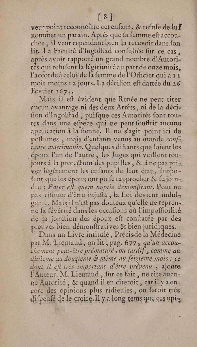 m Veut point reconnoître cet enfant, Sc refufe de lu/ atommer un parain. Après que fa femme eft accou¬ chée , il veut cependant bien la recevoir dans fon lit. La Faculté d’Ingolftad confultée fur ce cas * ajarès avoir rapporté un grand nombre d’Autori¬ tés qui refufent la légitimité au part de onze mois* l’accorde à celui de la femme de l'Officier qui au mois moins 11 jours. La décifion elf dattée du 16 Février 1674» Mais il eft évident que Renée ne peut tirer aucun avantage ni des deux Arrêts, ni de la déci- lion d’ingolftad , puifque ces Autorités font tou¬ tes dans une efpece qui ne peut fouffrir aucune application à la fienne. 11 ne s’agit point ici de poftumes , mais d’enfants venus au monde conf¬ iante matrinionio. Quelques diftants que foient les époux l’un de l’autre , les Juges qui veillent tou¬ jours à la protection des pupilles, & a ne pas pri~. vçï légèrement les enfants de leur état, fuppo- ient que les époux ont pu le rapprocher & fe join¬ dre ; Pater ejl quem nuptiA démontrant. Pour ne pas rifquer d’être injufte, la Loi devient induis genre. Mais il n’eft pas douteux qu’elle ne repren¬ ne fa févérité dans les occafions où rimpoflibilitq. de ia jonction des époux eft conftarée par des preuves bien démonftratives & bien juridiques. Dans un Livre intitulé , Précis»de la Médecine par M. Lieutaud, on lit, pag. 677 s quim accou¬ chement peut-être prématuré, ou tardifs comme au dixième au douzième & même au fe'vqiemc mois : ce dont il, e(l très important dètre prévenu , ajoute l'Auteur. M, Lieutaud , fin* ce fait, ne cite aucu¬ ne Autorité ; & quand il en citeroit, car il y a en¬ core des opinions plus ridicules, on feroit très 4ifpeofé de le çroirç.Il y a long-tems que çe$ opi«« •4* * *