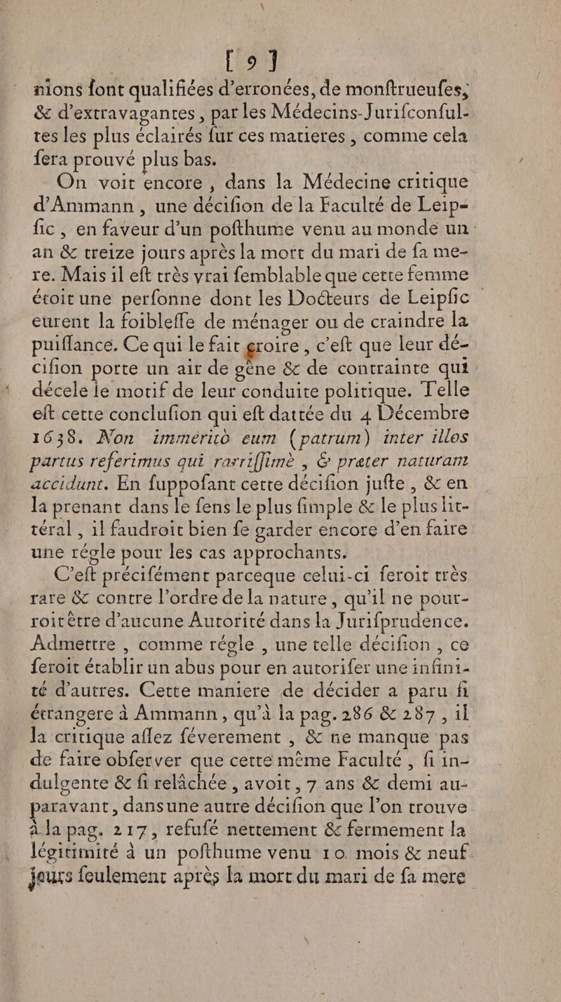 [93 nions font qualifiées d’erronées, fie monftrueufes, de d’extravagantes, parles Médecins- Jurifconful- tes les plus éclairés fur ces matières , comme cela fera prouvé plus bas. On voit encore } dans la Médecine critique d’Ammann , une décifion de la faculté de Leip- fic , en faveur d’un pofthume venu au monde un an de treize jours après la mort du mari de fa rae- re. Mais il efi: très vrai femblableque cette femme étoitune perfonne dont les Doéteurs de Leipfic eurent la foiblefïe de ménager ou de craindre la puifiance. Ce qui le fait çroire , c’efi: que leur dé¬ cifion porte un air de gène de de contrainte qui décele le motif de leur conduite politique. Telle efi: cette conclufion qui efi: dattée du 4 Décembre 1 <5 3 S. Non ïmmerito eum (patrum) inter ilies partus referimus qui rarrijjïmh , & prêter naturam acridant. En fuppofant cette décifion jufte , de en la prenant dans le fens le plus fimple de le plus lit¬ téral , il faudroit bien fe garder encore d’en faire une régie pour les cas approchants. C’efi: précifément parceque celui-ci feroit très rare de contre l’ordre de la nature, qu’il ne pour- roitêtre d’aucune Autorité dans la Jurifprudence. Admettre , comme régie , une telle décifion , ce feroit établir un abus pour en autorifer une infini¬ té d’autres. Cette maniéré de décider a paru fi étrangère à Ammann , qu’a la pag. 286 &: 287 , il la critique allez féverement , de ne manque pas de faire obferver que cette même Faculté , fi in¬ dulgente de fi relâchée , avoit, 7 ans ôe demi au¬ paravant, dans une autre décifion que l’on trouve à. la pag. 217, refufé nettement ôe fermement la légitimité à un pofihume venu 1 o mois de neuf jciu's feulement après la mort du mari de fa mere