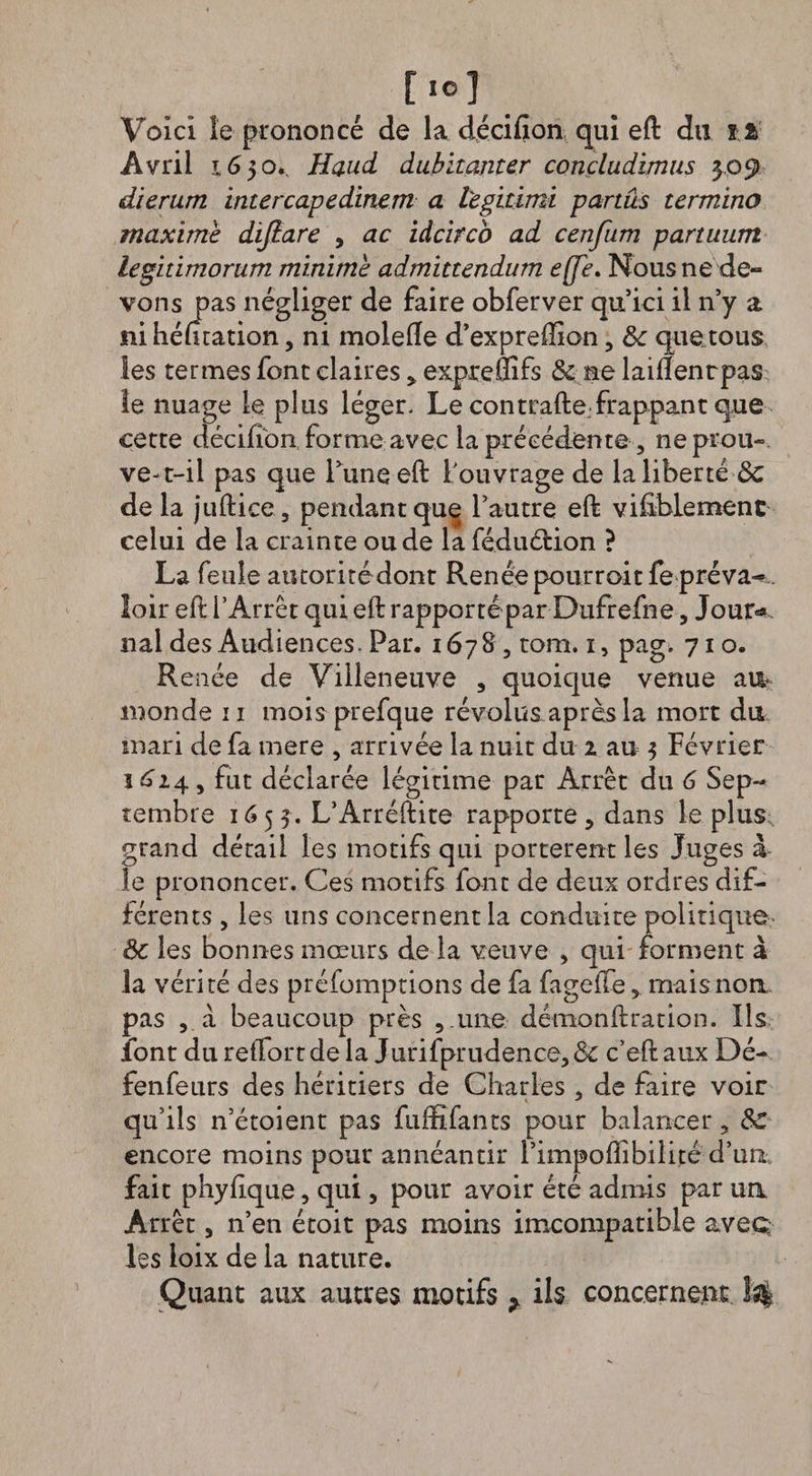 Voici le-prononcé de la décifion qui eft du tt Avril 1650*, Haud dubitanter concludimus 5,09 dierum intercapedinem a legiùmi partûs termina maxime dijlare , ac idcirco ad cenfum partuum legitimorum minime admittendum effe. Nous ne de¬ vons pas négliger de faire obferver qu’ici il n’y a ni héutation, ni molette d’expreiïion, 8c que tous les termes font claires , expreffifs 8c ne laiftenrpas le nuage le plus léger. Le contraite frappant que cette décifion. forme avec la précédente, ne prou- ve-t-il pas que Puneeft l'ouvrage de la liberté & de la juftice, pendant que l’autre eft vifibLement celui de la crainte ou de laféduéfcion ? La feule autorité dont Renée pourroitfepréva- loir eft l’Arrêt qui eft rapporté par Dufrefne, Jour»» liai des Audiences. Par. 1678, tom. 1, pag. 710. Renée de Villeneuve , quoique venue an- monde 11 mois prefque révolus.après la mort du mari de fa mere , arrivée la nuit du z au $ Février 3^24, fut déclarée légitime par Arrêt du 6 Sep¬ tembre 165$. L’Arréftite rapporte, dans le plus grand détail les motifs qui portèrent les Juges à le prononcer. Ces motifs font de deux ordres dif¬ férents , les uns concernent la conduite politique 8c les bonnes mœurs de la veuve , qui forment à la vérité des précomptions de fa fagefte, mais non pas , a beaucoup près ,.une dêmonftration. Ils font du reflort de la Jurifprudence, 8c c’eft aux Dé- fenfeurs des héritiers de Charles , de faire voir qu’ils n’étoient pas fuffifants pour balancer, 8c encore moins pour annéantir l’impoftibilité d’un fait phyftque, qui, pour avoir été admis par un Arrêt, n’en étoit pas moins imcompatible avec- les loix de la nature. Quant aux autres motifs * ils concernent