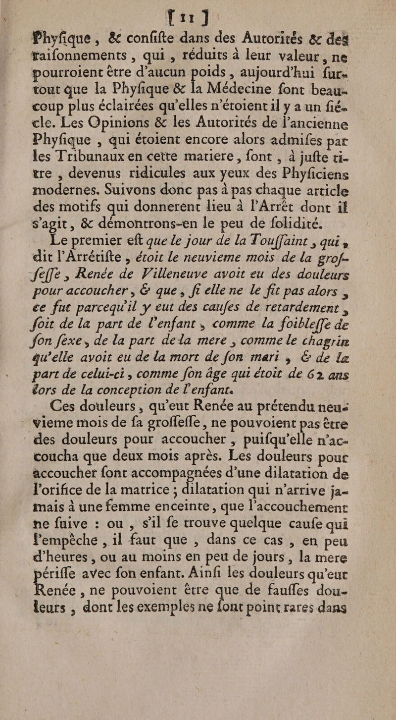 Phyfïque , 6c confîfte dans des Autorités 6c de$ taifonnements , qui , réduits à leur valeur s ne pourroient être d’aucun poids , aujourd’hui fur- tout que la Phylique Sc la Médecine font beau¬ coup plus éclairées quelles n’étoientil y a un fié- cle. Les Opinions & les Autorités de l’ancienne Phylique , qui étoient encore alors admifes par les Tribunaux en cette matière, font, à jufte ti¬ tre 3 devenus ridicules aux yeux des Phyficiens modernes. Suivons donc pas à pas chaque article des motifs qui donnèrent lieu à l’Arrêt dont il s’agit, 8c démontrons-en le peu de folidité. Le premier eft que le jour de la Toujfaint qui , dit l’Arrétifte * étoit le neuvième mois de la grof~ feffe j Renée de Villeneuve avoit eu des douleurs pour accoucher 5 & que , fi elle ne le fit pas alors ^ ce fut pareequil y eut des caujes de retardement foit de la part de Venfant 3 comme la foiblejfe de fon fexe^ de la part de là mere ^ comme le chagrin équ’elle avoit eu de la mort de fon mari * & de la part de celui-ci > comme fon âge qui étoit de 6% ans iors de la conception de Venfant* Ces douleurs 5 qu’eut Renée au prétendu neu¬ vième mois de fa grolTefTe, ne pouvoient pas être des douleurs pour accoucher , puifqu’elle n’ac¬ coucha que deux mois après. Les douleurs pour accoucher font accompagnées d’une dilatation de l’orifice de la matrice ; dilatation qui n’arrive ja¬ mais à une femme enceinte, que l’accouchement ne fuive : ou , s’il fe trouve quelque caufe qui l’empêche , il faut que , dans ce cas , en peu d’heures , ou au moins en peu de jours , la mere périfle aVec fon enfant. Ainfî les douleurs qu’eut îlenée s ne pouvoient être que de fauffes dou¬ leurs j dont les exemples ne font point rares dans