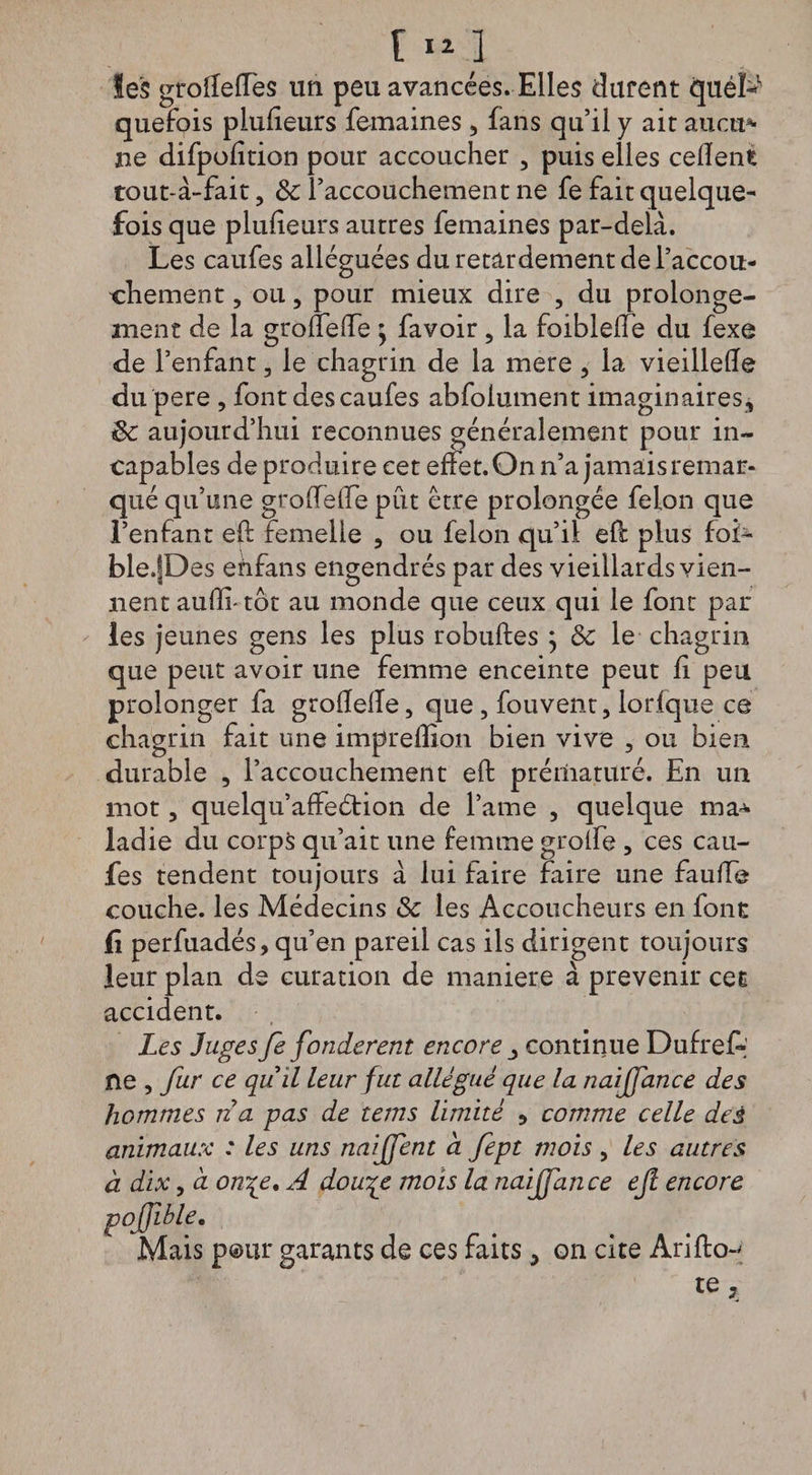 les groiïeffes un peu avancées. Elles durent quéL1 quefois plusieurs femaines 3 fans qu’il y ait aucu* ne difpofîtion pour accoucher 3 puis elles cefîent tout-à-fait ? & l’accouchement ne fe fait quelque¬ fois que plufieurs autres femaines par-deià. Les caufes alléguées du retardement de l’accou¬ chement 3 ou 5 pour mieux dire , du prolonge¬ ment de la groflefte ; favoir 3 la foibleffe du fexe de l’enfant 3 le chagrin de la mere 3 la vieilleffe du pere 3 font des caufes abfolument imaginaires, de aujourd’hui reconnues généralement pour in¬ capables de produire cet effet. On n’a jamais remar¬ qué qu’une grofteffe put être prolongée félon que l’enfant eft femelle 3 ou félon qu’il eft plus foi* ble.fDes enfans engendrés par des vieillards vien¬ nent aufti-tôt au monde que ceux qui le font par les jeunes gens les plus robuftes ; ôc le chagrin que peut avoir une femme enceinte peut fi peu prolonger fa grofîefle, que, fouvent, lorfque ce chagrin fait une imprefîion bien vive 3 ou bien durable 3 l’accouchement eft prématuré. En un mot 3 quelqu’affeétion de l’ame 3 quelque ma* ladie du corps qu’ait une femme groîfe , ces cau¬ fes tendent toujours à lui faire faire une faufte couche, les Médecins & les Accoucheurs en font fï perfuadés, qu’en pareil cas ils dirigent toujours leur plan de curation de maniéré à prévenir cet accident. Les Juges fe fondèrent encore continue Dufref» ne , fur ce quil leur fut allégué que la naijfance des hommes n a pas de tems limité 5 comme celle deà animaux : les uns naiffent à fept mois 3 les autres à dix3 cl Office* A dou^e mois la naijfance eft encore pofjible. Mais pour garants de ces faits, on cite Arilkn te.