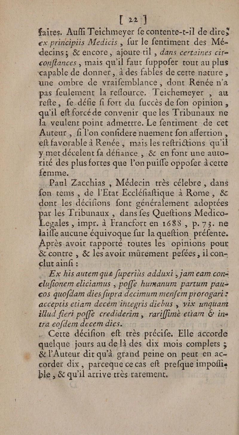 t zz ] faîtes. Aufïï Teichmeyer fe contente-t-il de dire? ex principUs Medicis , fur le fentiment des Mé¬ decins; de encore, ajoute til , dans certaines cir~ confiances , mais qu’il faut fuppofer tout au plus capable de donner, à des fables de cette nature , une ombre de vraifemblance , dont Renée n’a pas feulement la reüource. Teichemeyer , au relie, fe-délie li fort du fuccès defon opinion 5 qu’il ell forcé de convenir que les Tribunaux ne la veulent point admettre. Le fentiment de cet Auteur , li l’on contîdere nuement fon affertion , ell favorable à Renée , mais les rellriélions qu’il y met décelent fa défiance , de en font une auto¬ rité des plus fortes que l’onpuilfe oppofer à cette femme. Paul Zacchias , Médecin très célébré , dans fon tems , de l’Etat Eccléfiaftique à Rome , de dont les décidons font généralement adoptées par les Tribunaux , dans fes Queftions Medico- Legales , impr. à Francfort en 1688 , p. 75. ne lailfe aucune équivoque fur la quellion préfente» Après avoir rapporté toutes les opinions pour de contre , de les avoir mûrement pefées, il con¬ clut ainlî : Ex his autemqud, fuperihs adduxi, jam eam con« clufionem eliciamus , pojje humanum partum pau- cos quofdam dies fupra decimum menjem prorogari: acceptis etiam decem integris diebus , vix unquam ïllud fieri pojje crediderim , rarifiimk etiam &amp; in« tra eofdem decem dies. Cette décilion ell très précife. Elle accorde quelque jours au de B des dix mois complets 5 de l’Auteur dit qu’à grand peine on peut en ac¬ corder dix , pareeque ce cas ell prefque impollu ble, de qu’il arrive très rarement.