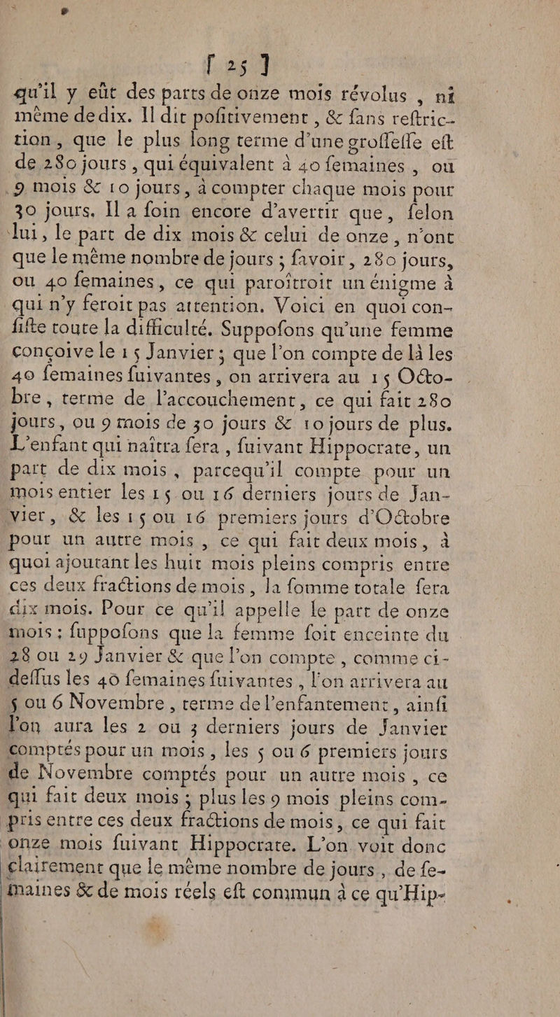 * f *j 3 qu il y eût des parts de onze mois révolus , ni meme de dix. 11 dit pofîtivement, &amp; fans reftric- tion , que le plus long terme d’une groffieife eil de iSo jours, qui équivalent à 40 femaines , ou 5> mois 5e 10 jours, à compter chaque mois pour 30 jours, Il a foin encore d’avertir que, félon lui > le part de dix mois &amp; celui de onze , n’ont que le même nombre de jours ; favoir ,280 jours, ou 40 femaines, ce qui paroîtroir un énigme à qui n’y feroit pas attention. Voici en quoicon- fille toute la difficulté. Suppofons qu’une femme conçoive le 15 Janvier • que l’on compte de là les 40 femaines fuivantes , on arrivera au 15 Oéto- bre , terme de l’accouchement, ce qui fait 2S0 jours, ou 9 mois de 30 jours &amp; 10 jours de plus. L’enfant qui naîtra fera , fuivant Hippocrate, un part de dix mois , pareequ’il compte pour un mois entier les 15 ou 16 derniers jours de Jan¬ vier, de les 15011 16 premiers jours d’Oétobre pour un autre mois , ce qui frit deux mois, à quoi ajoutant les huit mois pleins compris entre ces deux fraélions de mois , la fomme totale fera dix mois. Pour ce qu’il appelle le part de onze mois ; fuppofons que la femme foit enceinte du 28 ou 2. y Janvier de que l’on compte , comme ci- deffius les 40 femaines fuivantes , l’on arrivera au 5 ou 6 Novembre , terme de l’enfantement, ainfi l’on aura les 2 ou 3 derniers jours de Janvier comptés pour un mois, les 5 ou 6 premiers jours de Novembre comptés pour un autre mois , ce qui fait deux mois 3 plus les 9 mois pleins com¬ pris entre ces deux fractions de mois, ce qui fait onze mois fuivant Hippocrate. L’on voit donc clairement que le même nombre de jours , de fe¬ maines de de mois réels efl commun à ce qu’Hip- |