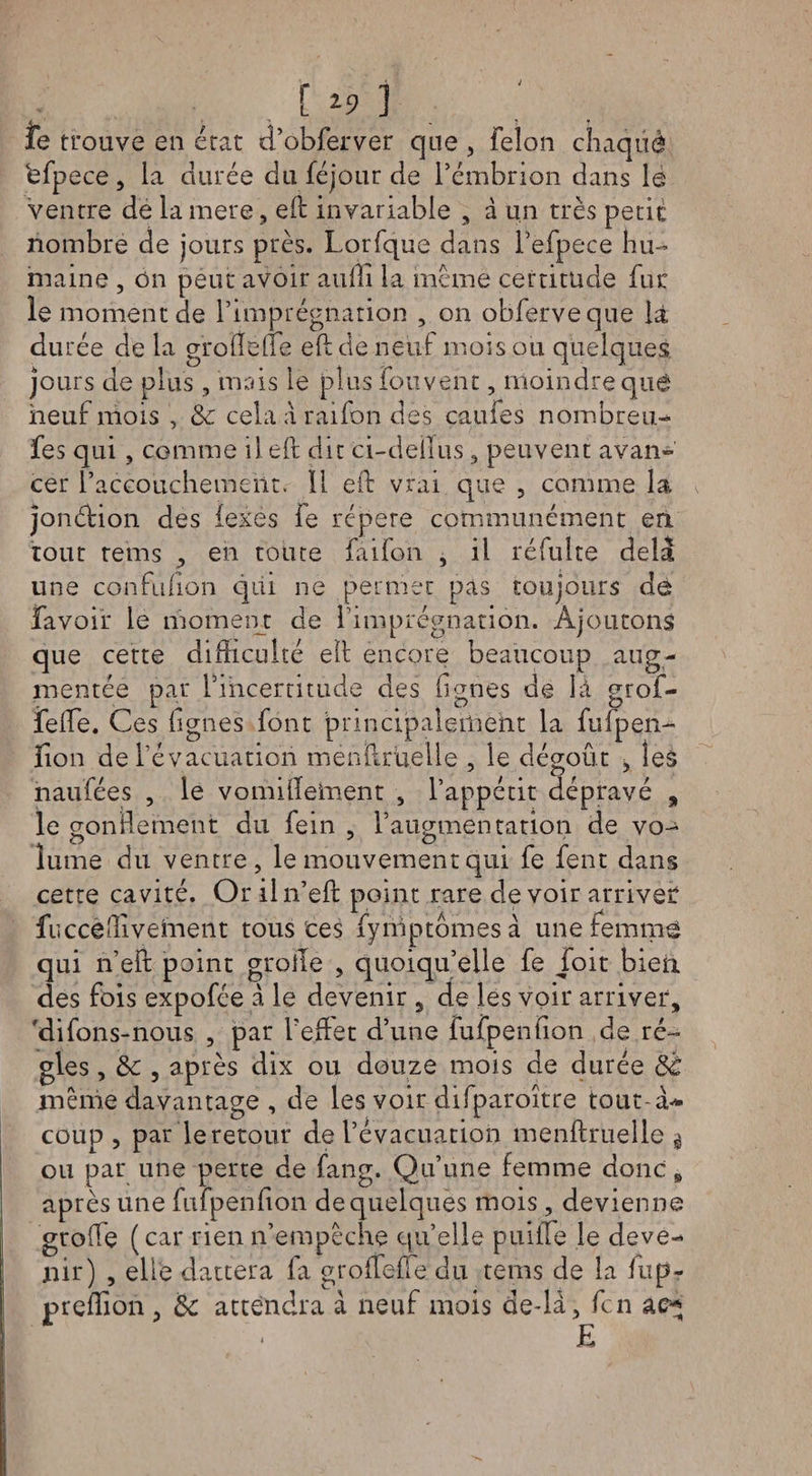 C *5» î îe trouve en état d’obferver que , félon chaqüè ëfpece , la durée du féjour de l’émbrion dans lè ventre de la mere, eft invariable , à un très petit nombre de jours près. Lorfque dans l’efpece hu¬ maine , On peut avoir auffi la même certitude fur le moment de l’imprégnation , on obferveque là durée de la gïoHëfle eft de neuf mois ou quelques jours de plus , mais le plus fou vent, moindre que neuf mois , 8c cela a raifon des caufes nombreux fes qui , comme il eft dit ci-deilus, peuvent avan¬ cer l’accouchement. Il eft vrai que , comme la jonétion des iexes fe répété communément en tout teins , en toute faifon , il réfulte delà une confufion qui ne permet pas toujours de favoir le moment de l’imprégnation. Ajoutons que cette difficulté eft encore beaucoup aug¬ mentée par l’incertitude des lignes de là grof- felfie. Ces lignes font principalement la fufpen- iion de l’évacuation menftrueile , le dégoût , les naufées , le vomiftelment , l’appétit dépravé , le gonflement du fein , l’augmentation de vo¬ lume du ventre, le mouvement qui fe fent dans cette cavité. Or iln’eft point rare devoir arriver fuccëfiiveinent tous ces fymptômesà une femme qui n’eft point grolle , quoiqu’elle fe foit bien des fois expofée à le devenir 5 de les voir arriver, 'difons-nous , par f effet d’une fufpenfion de ré¬ gies , 8c , après dix ou douze mois de durée 8c même davantage , de les voir difparoître tout à* coup, par le retour de l’évacuation menftrueile g ou pat une perte de fang. Qu’une femme donc R après une fufpenfion de quelques mois, devienne girofle (car rien n’empêche qu’elle puiffe le deve¬ nir) , elle dattera fa grofTefle. du teins de la fup- preftion , 8c attendra à neuf mois de-lâ, fcn