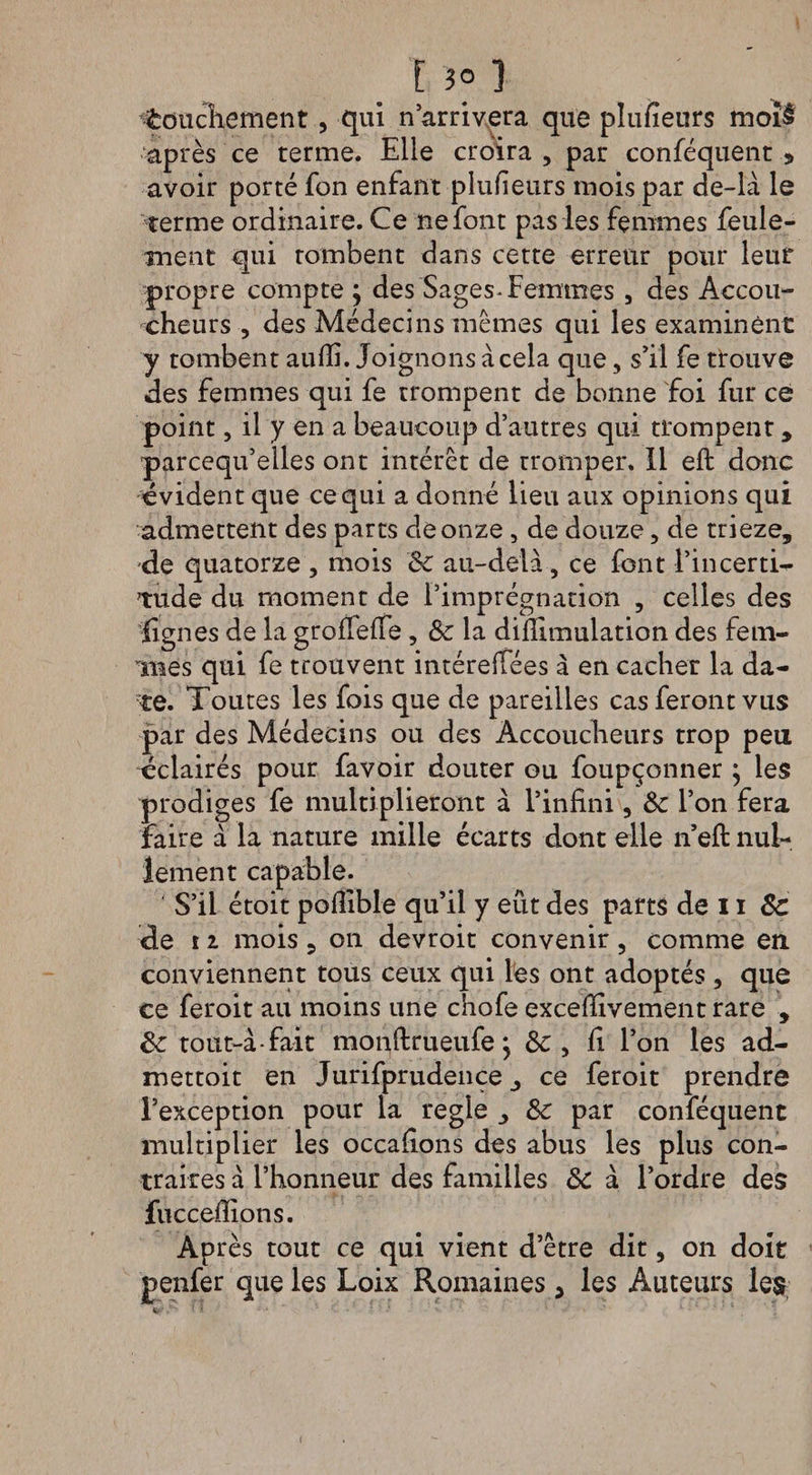 E 3° 3 touchement , qui n’arrivera que plusieurs moî§ après ce terme. Elle croira , par conféquent , avoir porté fon enfant plufieurs mois par de-là le terme ordinaire. Ce ne font pas les femmes feule¬ ment qui tombent dans cette erreur pour leur propre compte ; des Sages-Femmes, des Accou¬ cheurs , des Médecins memes qui les examinent y tombent aufii. Joignons à cela que, s’il fe trouve des femmes qui fe trompent de bonne foi fur ce point, il y en a beaucoup d’autres qui trompent, parcequ’elles ont intérêt de tromper. Il eft donc évident que ce qui a donné lieu aux opinions qui admettent des parts de onze , de douze, de trieze, 'de quatorze , mois 8c au-delà , ce font Fin certi¬ tude du moment de l’imprégnation 5 celles des lignes de la groffefie , &amp;: la difiimulation des fem¬ mes qui fe trouvent intéreifées à en cacher la da¬ te. Toutes les fois que de pareilles cas feront vus par des Médecins ou des Accoucheurs trop peu éclairés pour favoir douter ou foupçonner ^ les prodiges fe multiplieront à l’infini, &amp; l’on fera faire à la nature mille écarts dont elle n’efi: nul¬ lement capable. S’il étoit pofiible qu’il y eût des parts de 11 8c de 11 mois 3 on devroit convenir, comme en conviennent tous ceux qui les ont adoptés , que ce feroit au moins une chofe excefilvement rare , 8c tout-à-fait monftrueufe} 8c , fi l’on les ad- mettoit en Jurifprudence ce feroit prendre l’exception pour la réglé 8c par conféquent multiplier les occafions des abus les plus con¬ traires à l’honneur des familles 8c à l’ordre des fuccefiions. Après tout ce qui vient d’être dit, on doit penfer que les Loix Romaines , les Auteurs les