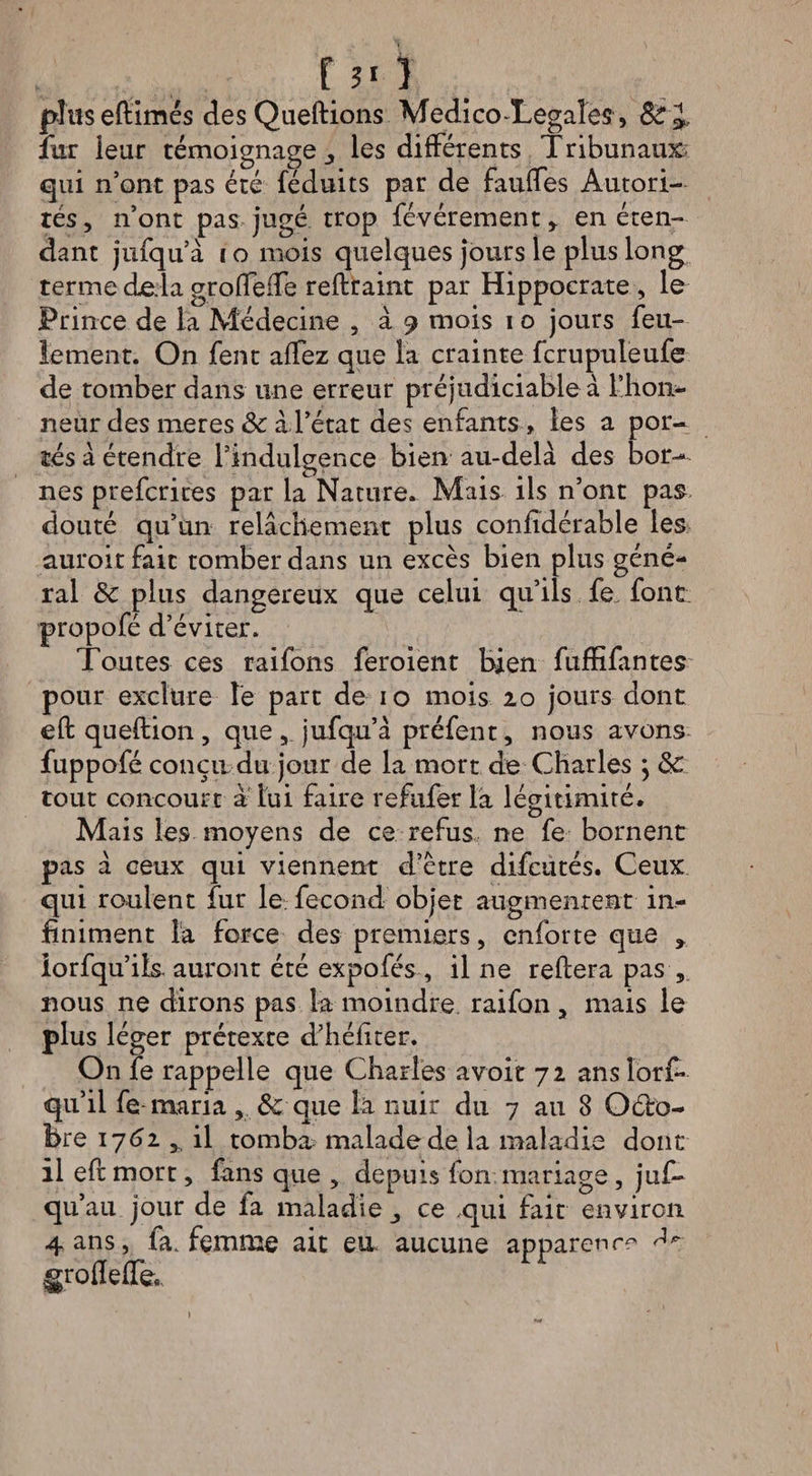 f ?' ) pîuseftimés des Queftions Medico-Legales, 8c &amp;, fur leur témoignage les différents Tribunaux qui n’ont pas été féduits par de fauffes Autori¬ tés, n’ont pas jugé trop févérement, en éten¬ dant jufqu’à i o mois quelques jours le plus long terme delà grolfefTe reftraint par Hippocrate , le Prince de la Médecine , à 9 mois 1 o jours feu¬ lement. On fent affez que la crainte fcrupuleufe de tomber dans line erreur préjudiciable à l’hon¬ neur des meres ôc à l’état des enfants , les a por¬ tés à étendre l’indulgence bien au-delà des bor¬ nes prefcrites par la Nature. Mais ils n’ont pas douté qu’un relâchement plus confidérable les auroitfait tomber dans un excès bien plus géné¬ ral &amp;c plus dangereux que celui qu’ils fe„ font propofé d’éviter. Toutes ces raifons feroient bien fuffifantes pour exclure le part de 10 mois 20 jours dont eft queftion, que , jufqu’à préfent, nous avons fuppofé conçu du jour de la mort de Charles ] 8c tout concourt a lui faire refufer la légitimité. Mais les moyens de ce refus ne fe bornent pas à ceux qui viennent d’ctre difcutés. Ceux qui roulent fur le fécond objet augmentent in¬ finiment la force des premiers, cnforte que % iorfqu’ils auront été expofés , il ne reliera pas , nous ne dirons pas la moindre raifon, mais le plus léger prétexte d’héfiter. On fe rappelle que Charles avoir 72 anslorf* qu’il fe maria , Sc que la nuir du 7 au 8 O6I0- Bre 17(52 , il tomba malade de la maladie dont il eft mort, fans que , depuis fort mariage , juf~ qu1 au jour de fa maladie ce qui fait environ 4 ans, fa. femme ait eu aucune apparence groflefle,