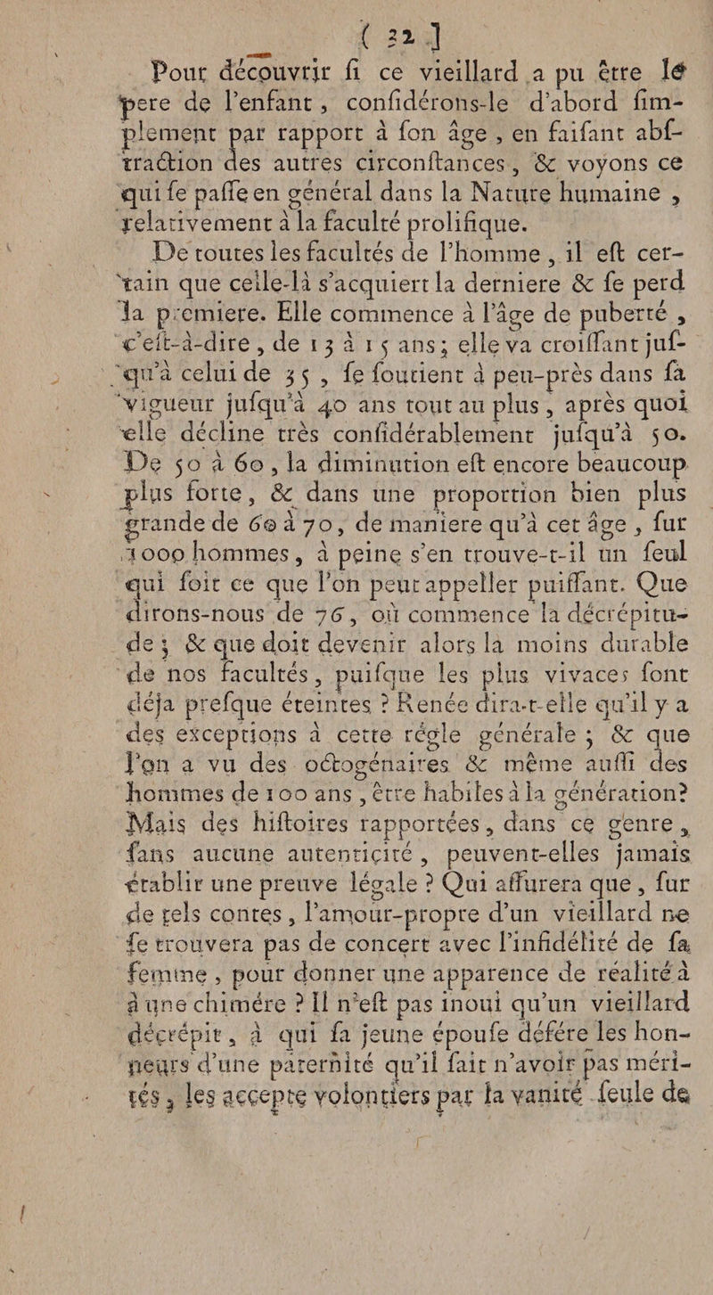 ( 21 ] Four découvrir fi ce vieillard a pu être 1&amp; pere de l’enfant, confidérons-le d’abord fini- pie ment par rapport à fon âge , en faifant abf- traétion des autres circonfiances, Sc voyons ce qnife pafîeen général dans la Nature humaine , relativement à la faculté prolifique. De toutes les facultés de l’homme , il eft cer¬ tain que celle-là s’acquiert la derniere Sc fe perd la première. Elle commence à l’âge de puberté , cVit-â-dire , de i 3 à 15 ans; elle va croilfant juf- qu’à celui de 35, fe fondent â peu-près dans fa vigueur jufqu’à 40 ans tout au plus , après quoi •elle décline très confidérabiement jufqu’à 50. De 50 à 60 , la diminution eft encore beaucoup plus lorte, Sc dans une proportion bien plus grande de 6© à 70, de maniéré qu’à cet âge , fur ,1000 hommes, à peine s’en trouve-t-il un feul qui foie ce que l’on peut appelle!* puiîTant. Que dirons-nous de 76, ou commence la décrépitu¬ de ; Sc que doit devenir alors la moins durable de nos Facultés, puifque les plus vivace? font déjà prefque éteintes ? Renée dira-t-elle qu’il y a des exceptions à cette régie générale ; &amp; que Rqii a vu des octogénaires Sc même aufïi des hommes de 100 ans , erre habiles à la génération? Jylais des hiftoires rapportées 5 dans ce genre 5 fans aucune autentiçité , peuvent-elles jamais établir une preuve légale ? Qui afiurera que , fur de tels contes, l’aniour-propre d’un vieillard ne fe trouvera pas de concert avec l’infidélité de fa femme , pour donner une apparence de réalité à a une chimère ? 11 n?eft pas inoui qu’un vieillard déçrepit 5 a c]iii fa jeune époufe déféré les hon¬ neurs d’une paternité qu’il fait n’avoir pas méri¬ tés | Ie§ ^cçepte volontiers par la vanité, feule d&amp;