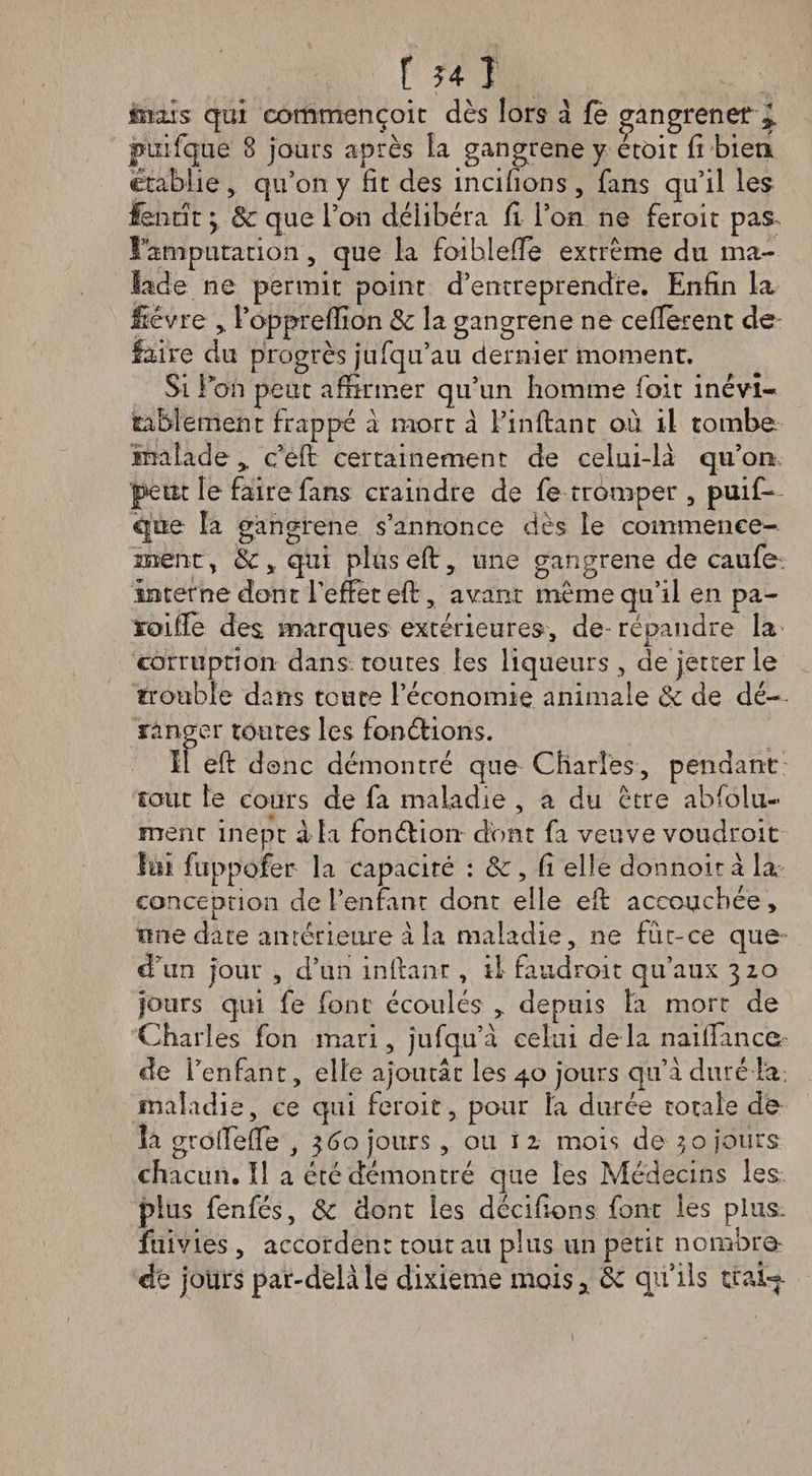 r ui mai s qui commençoit dès lors à fe gangrener* puifque 3 jours après la gangrené y étoit fi bien établie, qu’on y fit des incifions , fans qu’il les fentît y 8c que l’on délibéra fl l’on ne feroit pas l’amputation, que la foibleffe extrême du ma¬ lade ne permit point d’entreprendre. Enfin la fièvre ,, roppreflion 8c la gangrené ne ceflerent de faire du progrès jufqu’au dernier moment. sir bn peut affirmer qu’un homme foit inévi¬ tablement frappé à mort à l’inftant ou il tombe maladec’eft certainement de celui-là qu’on peut le faire fans craindre de fe tromper , puif- que la gangrené s’annonce dès le commence¬ ment, 8c , qui plus eft, une gangrené de caufe. .interne dont l’effet eft, avant même qu’il en pa- ïoifle des marques extérieures, de répandre la corruption dans, toutes les liqueurs , de jetter le trouble dans toute l’économie animale 8c de dé¬ ranger toutes les fon étions. 11 eft donc démontré que Charles, pendant tout le cours de fa maladie , a du être abfolu- menr inept à la fonéfion dont fa veuve voudrait lai fuppofer la capacité : 8c, fi elle donnoit à la conception de l’enfant dont elle eft accouchée , une date antérieure à la maladie, ne fut-ce que d’un jour , d’un inftant, il faudrait qu’aux 3x0 jours qui fe font écoulés y depuis ta more de Charles fon mari, jufqu’à celui de la nailTance de l’enfant, elle ajoutât les 40 jours qu’à duré la. maladie, ce qui feroit, pour la durée totale de la groftefTe , $6o jours , ou 1 z mois de 30 jours chacun. îl a été démontré que les Médecins les plus fenfés, 8c dont les décidons font les plus, fiiivies , accordent tour au plus un petit nombre dé jours par-delà le dixième mois * 8c qu’ils