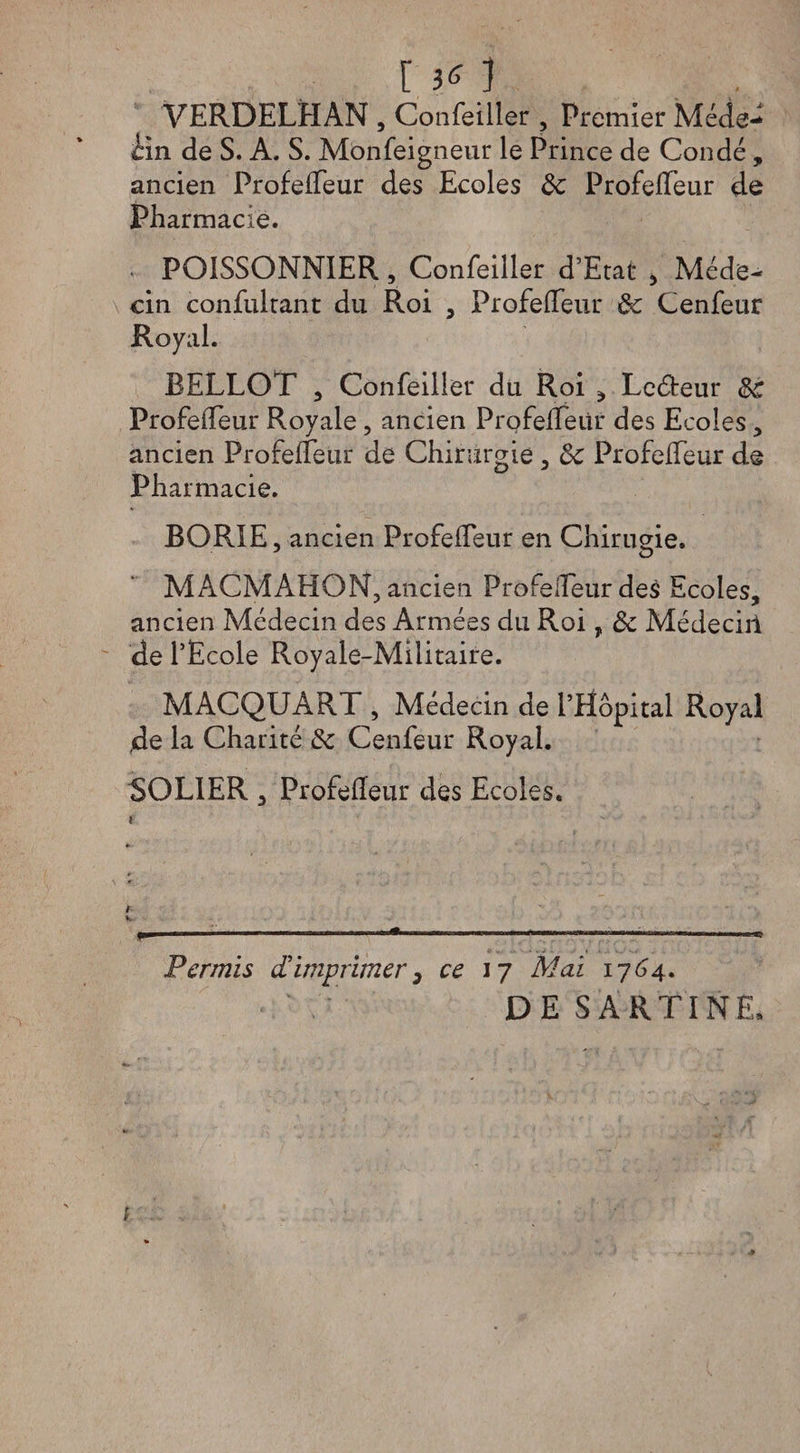 no VERDELHAN , Confeiller , Premier Méde- èin de S. A. S. Monfeigneur le Prince de Condé, ancien ProfeiTeur des Ecoles de ProfeiTeur de Pharmacie. • POISSONNIER, Confeiller d’Etat , Méde¬ cin confulrant du Roi , ProfeiTeur de Cenfeur Royal. BELLOT , Confeiller du Roi , Leéteur de ProfeiTeur Royale , ancien ProfefTeür des Ecoles, ancien ProfeiTeur de Chirurgie , de ProfeiTeur de Pharmacie. BORIE, ancien ProfeiTeur en Chiruçie. J O M ACMAHON, ancien ProfeiTeur des Ecoles, ancien Médecin des Armées du Roi, de Médeciri de l’Ecole Royale-Militaire. MACQUART , Médecin de l’Hôpital Royal de la Charité de Cenfeur Royal. SOLIER , Profelîeur des Ecoles. f K r—-—----— *—————--» Permis d'imprimer, ce 17 Mai 1764. DESARTINE*