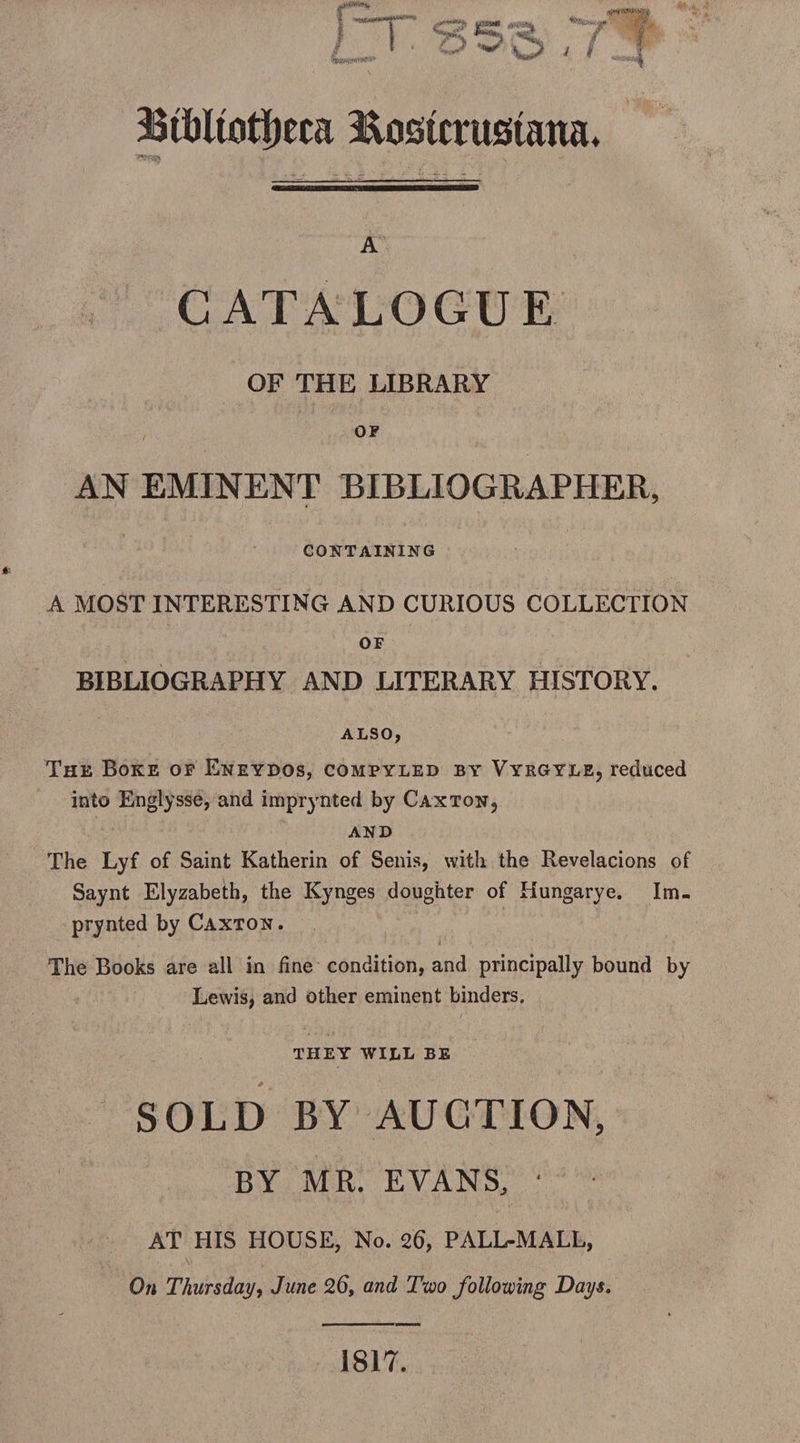 rr S53 rfi 3BtXiltott)eca Eostmistana. A CATALOGUE OF THE LIBRARY OF AN EMINENT BIBLIOGRAPHER, CONTAINING A MOST INTERESTING AND CURIOUS COLLECTION OF BIBLIOGRAPHY AND LITERARY HISTORY. ALSO, The Boke of Eneydos, compyled by Vyrgyle, reduced into Englysse, and imprynted by Caxton, and The Lyf of Saint Katherin of Senis, with the Revelacions of Saynt Elyzabeth, the Kynges doughter of Hungarye. Im¬ prynted by Caxton. The Books are all in fine condition, and principally bound by Lewis, and other eminent binders. THEY WILL BE SOLD BY AUCTION, BY MR. EVANS. ‘ AT HIS HOUSE, No. 26, PALL-MALL, On Thursday, June 26, and Two following Days. 1817.