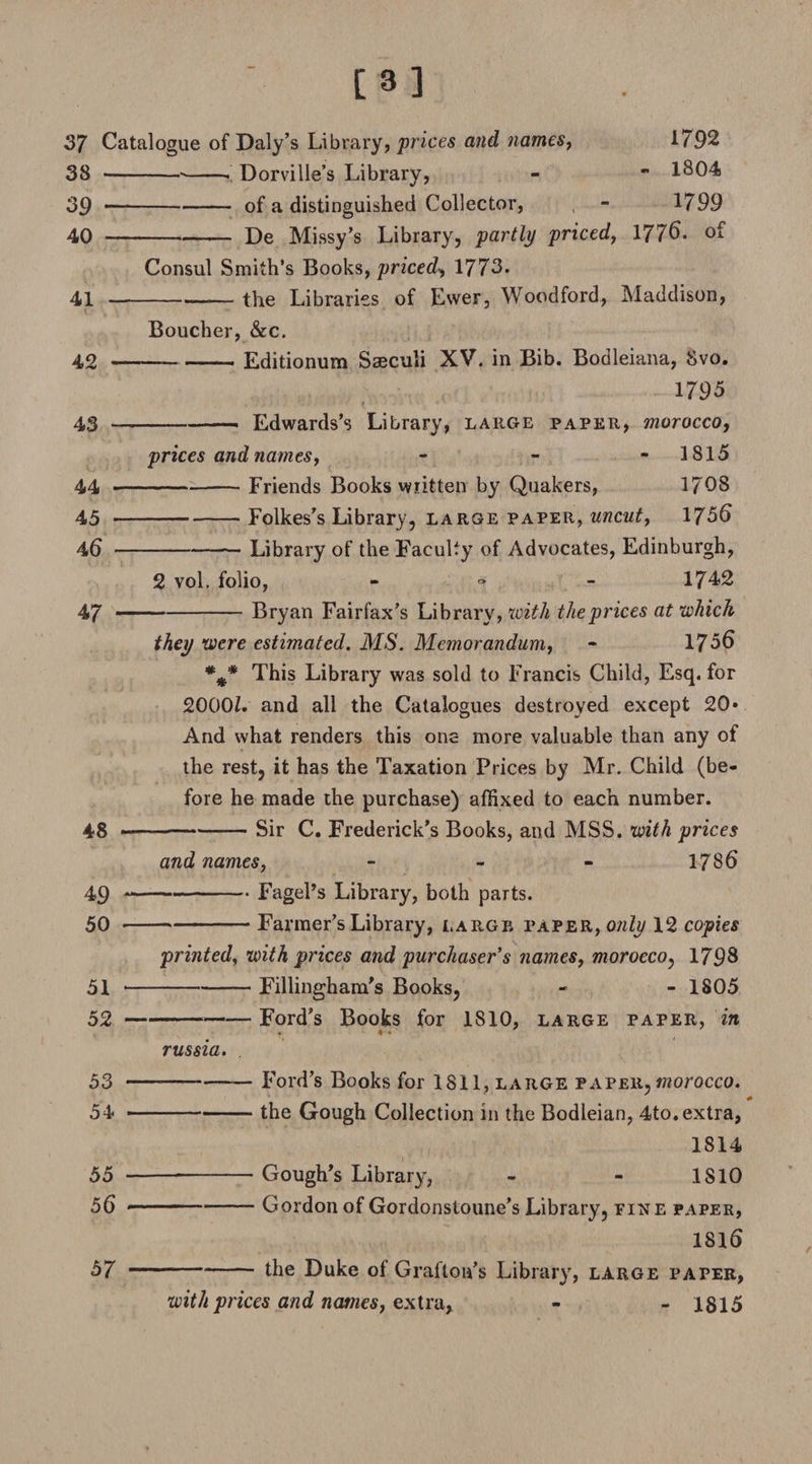 [3] 37 Catalogue of Daly’s Library, prices and names, 1792 38 --•-- Dorville’s Library, - - 1804 39 •-of a distinguished Collector, - 1799 40 -De Missy’s Library, partly priced, 1776. of Consul Smith’s Books, priced, 1773. 41 -the Libraries of Ewer, Woodford, Maddison, Boucher, &amp;c. 42 -Editionum Saeculi XV. in Bib. Bodleiana, Svo. 1795 43 -Edwards’s Library, large paper, morocco, prices and names, - 1815 44 -Friends Books wiitten by Quakers, 1708 45 -Folkes’s Library, large paper, uncut, 1756 46 -Library of the Faculty of Advocates, Edinburgh, 2 vol. folio, - ■» - 1742 47 -Bryan Fairfax’s Library, with the prices at which they were estimated. MS. Memorandum, - 1756 %# This Library was sold to Francis Child, Esq. for 2000Z. and all the Catalogues destroyed except 20» And what renders this one more valuable than any of the rest, it has the Taxation Prices by Mr. Child (be¬ fore he made the purchase) affixed to each number. 48 —--— Sir C. Frederick’s Books, and MSS. with prices and names, - 1786 49 -FagePs Library, both parts. 50 --Farmer’s Library, large paper, only 12 copies printed, with prices and purchaser's names, morocco, 1798 51 -Fillingham’s Books, - - 1805 52 -— Ford’s Books for 1810, large paper, in * ♦ • russia. 53 —---Ford’s Books for 1811, large paper, morocco. 54 -the Gough Collection in the Bodleian, 4to.extra, 1814 55 ---Gough’s Library, - - 1S10 56 *--Gordon of Gordonstoune’s Library, fixe paper, ISIS 57 --- the Duke of Grafton’s Library, large paper, with prices and names, extra- - 1815