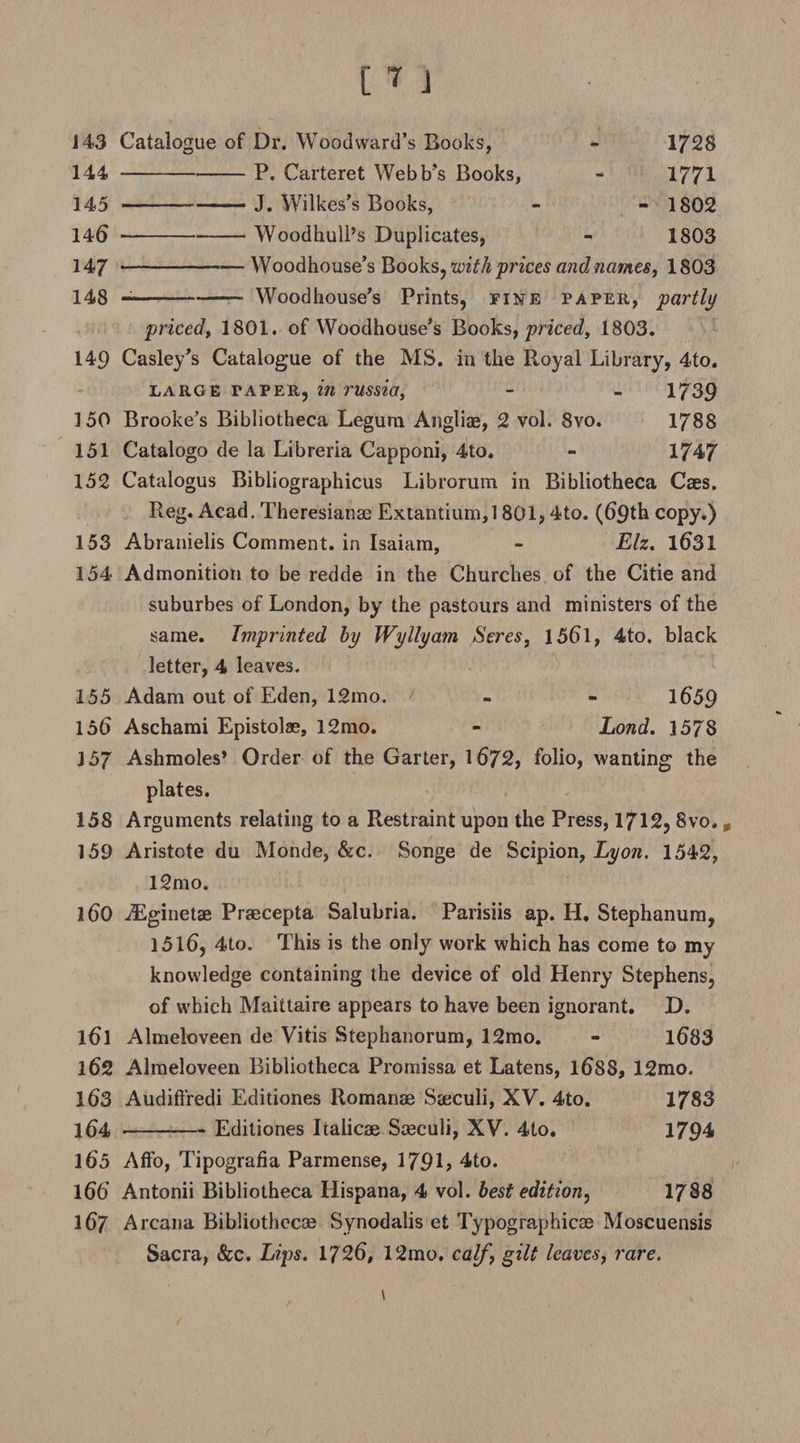 143 Catalogue of Dr. Woodward’s Books, - 1728 144 -P. Carteret Webb’s Books, - 1771 145 ---—— J. Wilkes’s Books, - - 1802 14^-Woodhull’s Duplicates, - 1803 147 -Woodhouse’s Books, with prices and names, 1803 148 --- Woodhouse’s Prints, fine paper, partly priced, 1801. of Woodhouse’s Books, priced^ 1803. 149 Casley’s Catalogue of the MS. in the Royal Library, 4to. large paper, in russia, - - 1739 150 Brooke’s Bibliotheca Legum Angliae, 2 vol. 8vo. 1788 151 Catalogo de la Libreria Capponi, 4to. - 1747 152 Catalogus Bibliographicus Librorum in Bibliotheca Caes. Reg. Acad. Theresianm Extantium,! 801,4to. (69th copy.) 153 Abranielis Comment, in Isaiam, - Elz. 1631 154 Admonition to be redde in the Churches of the Citie and suburbes of London, by the pastours and ministers of the same. Imprinted by Wyllyam Seres, 1561, 4to. black letter, 4 leaves. 155 Adam out of Eden, 12mo. - - 1659 156 Aschami Epistolae, 12mo. - Lond. 1578 157 Ashmoles* Order of the Garter, 1672, folio, wanting the plates. 158 Arguments relating to a Restraint upon the Press, 1712, 8vo., 159 Aristote du Monde, &amp;c. Songe de Scipion, Lyon. 1542, l2mo. 160 iEginetze Praecepta Salubria. Parisiis ap. H. Stephanum, 1516, 4to. This is the only work which has come to my knowledge containing the device of old Henry Stephens, of which Maittaire appears to have been ignorant. D. 161 Almeloveen de Vitis Stephanorum, 12mo. - 1683 162 Almeloveen Bibliotheca Promissa et Latens, 1688, 12mo. 163 Audift’redi Editiones Romanae Sseculi, XV. 4to. 1783 164 -Editiones Itaiicae Sceculi, XV. 4to. 1794 165 Affo, Tipografia Parmense, 179L 4to. 166 Antonii Bibliotheca Hispana, 4 vol. best edition, 1788 167 Arcana Bibliothecce Synodalis et Typographicae Moscuensis Sacra, &amp;c. Lips. 1726, 12mo. calf, gilt leaves, rare.
