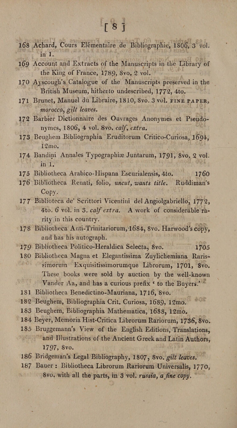 in 1. 169 Account and Extracts of the Manuscripts in the Library of the King of France, 1789, Svo. 2 vol. 170 Ayscough’s Catalogue of the Manuscripts preserved in the British Museum, hitherto undescribed, 1772, 4to. 171 Brunet, Manuel du Libraire, 1810, Svo. 3 vol. fine paper, morocco, gilt leaves. 172 Barbier Dictionnaire des Ouvrages Anonymes et Pseudo- nymes, 1806, 4 vol. 8vo. calf , extra. 173 Beughem Bibliographia Eruditorum Critico-Curiosa, 1694, 12mo. 174 Bandini Annales Typographic Juntarum, 1791, 8vo. 2 vol. in 1. 175 Bibliotheca Arabico-Hispana Escurialensis, 4to. 1760 176 Bibliotheca Renati, folio, uncut, wants title. Ruddiman’s Copy. 177 Biblioteca de’ Scrittori Vicentini del Angiolgabriello, 1772, 4to. 6 vol. in 3. calf extra. A work of considerable ra¬ rity in this country. 178 Bibliotheca Anti-Trinitariorum,l684, Svo. Harwood’s copy, and has his autograph. 179 Bibliotheca Politico-Heraldica Selecta, 8vo. 1705 ISO Bibliotheca Magna et Elegantissima Zuylichemiana Raris™ simoruin Exquisitissimorumque Librorum, 1701, 8vo. These books were sold by auction by the well-known Vander Aa, and has a curious prefix ‘ to the Buyers/ 181 Bibliotheca Benedictino-Mauriana, 1716, 8vo. 182 Beughem, Bibliographia Crit. Curiosa, 1689, 12mo. 183 Beughem, Bibliographia Mathematica, 1688, 12mo. 184 Beyer, Memoria Hist-Critica Librorum Rariorum, 1736,8vo. 185 Bruggemann’s View of the English Editions, Translations, and Illustrations of the Ancient Greek and Latin Authors, 1797, Svo. 186 Bridgeman’s Legal Bibliography, 1807, Svo. gilt leaves. 187 Bauer: Bibliotheca Librorum Rariorum Universalis, 1770, 8vo. with all the parts, in 3 vol. russiaf a fine copy.