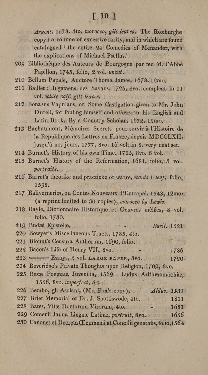 Argent. 1578* 4to. morocco, gilt leaves. The Roxburghe copy: a volume of excessive rarity, and in which are found catalogued ‘ the entire 24* Comedies of Menander, with the explications of Michael Psellus/ 209 Bibliotheque des Auteurs de Bourgogne par feu M. l’Abb6 Papillon, 1745, folio, 2 vol. uncut. 210 Bellum Papale, Auctore Thoma James, 1678.12mo. 211 Baillet: Jugemens des Savans, 1725, Svo. compleat in 11 vol. white calf ‘ gilt leaves. 212 Bonasus Vapulans, or Some Castigation given to Mr. John Durell, for fouling himself and others in his English and Latin Book. By a Country Scholar, 1672, 12mo. 213 Bachaumont, Memoires Secrets pour servir a l’Histoire de la Republique des Lettres en France, depuis MDCCLXIL jusqu’a nos jours, 1777? 8vo. 16 vol. in 8. very neat set. 214 Burnet's History of his own Time, 1725, Svo. 6 vol. 215 Burnet’s History of the Reformation, 1(581, folio, 3 vol. portraits. 216 Barret’s theorike and practicke of warre, wants 1 leaf, folio, 1598. 217 Baliverneries, ou Contes Nouveaux d’Eutrapel, 1548, 12mo> (a reprint limited to 30 copies), morocco by Lewis. 218 Bayle, Dictionnaire Historique et Oeuvres melees, 8 vol. folio, 1730. 219 Budaei Epistolse, - - Basil. 1521 220 Bowyer’s Miscellaneous Tracts, 1785, 4to. 221 Blount’s Ceusura Authorum, 169O, folio. 222 Bacon’s Life of Henry VII, 8vo. - 1786 223 *-Essays, 2 vol. large paper, Svo. 1720 224 Beveridge’s Private Thoughts upon Religion, 1709? 8vo. 225 Bezae Poemata Juvenilia, 1569. Ludus Arithmomachiae, 1556, Svo. imperfect, fyc. 226 Bembo, gli Asolani, (Mr. Fox’s copy), Aldus. 1531 227 Brief Memorial of Dr. J. Spottiswode, 4to. 1811 228 Bates, Vitae Doctorum Virorum, 4to. - 1681 229 Comenii Janua Linguae Latinoe, portrait, 8vo. 1656 230 Canones et Decreta CEcuraenii et Concilii generalis, folio, 1564