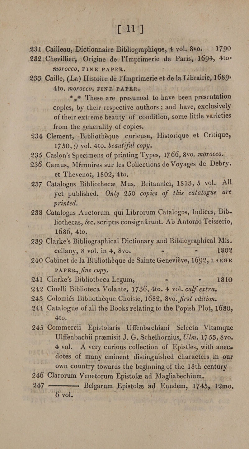 231 Cailleau, Dictionnaire Bibliographique, 4 vol. Svo. 3 790 232 Chevillier, Origine de l’Imprimerie de Paris, 1694, 4to* morocco, fine paper. 233 Caille, (La) Ilistoire de lTmprimerie et de la Librairie, 3 689* 4to. morocco, fine paper. These are presumed to have been presentation copies, by their respective authors ; and have, exclusively of their extreme beauty of condition, some little varieties from the generality of copies. 234 Clement, Bibliotheque curieuse, Histoiique et Critique, 1750, 9 vol. 4to. beautiful copy, 235 Caslon’s Specimens of printing Types, 1766, 8vo. morocco. 236 Camus, Memoires sur les Collections de Voyages de Debry. et Thevenoi, 1802, 4to. 237 Catalogus Bibliothecae Mus. Britannici, 1813, 5 vol. All yet published. Only 250 copies of this catalogue are printed. 238 Catalogus Auctorum qui Librorum Catalogos, Indices, Bib¬ liothecas, &amp;c. scriptis consigned unt. Ab Antonio Teisserio, 1686, 4to. 239 Clarke’s Bibliographical Dictionary and Bibliographical Mis¬ cellany, 8 vol. in 4, Svo. - - 1802 240 Cabinet de la Bibliotheque de Sainte Genevieve, 1692, large PAPER,^«e copy. 241 Clarke’s Bibliotheca Legum, - - 1810 242 Cinelli Biblioteca Volante, 1736, 4to. 4 vol. calf extra, 243 Colomies Bibliotheque Choisie, 1682, Svo .first edition, 244 Catalogue of all the Books relating to the Popish Plot, 1680, 4to. 245 Commercii Epistolaris UfFenbachiani Selecta Vitamque UlfFenbachii praemisit J. G. Schelhornius, Ulm, 1753, Svo. 4 vol. A very curious collection of Epistles, with anec¬ dotes of many eminent distinguished characters in our own country towards the beginning of the 18th century 246 Clarorum Venetorum Epistolae ad Magliabechium. 247 Belgarum Epistolae ad Eundem, 1745, 12ino.