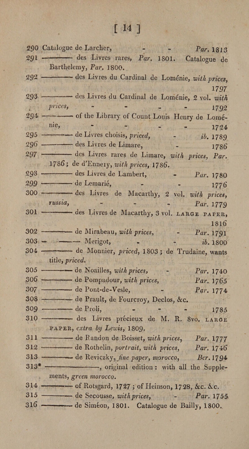 290 Catalogue de Larcher, - - Par. 1813 291 -- des Livres rares, Par. 1801. Catalogue de Barthelemy, Far. 1800. 292 ■ ,r des Livres du Cardinal de Lomenie, with prices, 1797 293 --— des Livres du Cardinal de Lomenie, 2 vol. with prices, - - 1792 294 — ■ - — - of the Library of Count Louis Henry de Lome- 295 296 297 29 8 299 300 301 me, - - - 1724 -— de Livres choisis, priced, - ib. 1789 — -des Livres de Limare, - 3735 ——des Livres rares de Limare, with prices, Par. 1786; de d’Enneiy, with prices, 1786. -des Livres de Lambert, - Par. 178O — -- de Lemarie, - - 1776 r ■ des Livres de Macarthy, 2 vol. with prices, Par. 1779 des Livres de Macarthy, 3 vol. large paper, russia. 1816 302 -■— de Mirabeau, with prices, - Par. 1791 303 -— Merigot, - - ib. 1800 304 -- de Monnier, priced, 1803 ; de Trudaine, wants title, priced. 305 -— de Noailles, with prices, - Par. 1740 306 -(]e Pompadour, with prices, Par. 1766 Sop --de Pont-de-Vesle, - Par. 1774 308 —-de Prault, de Fourcroy, Declos, &amp;c. 309 -deProli, - 1785 310 ———— des Livres precieux de M. R. 8vo. large paper, extra bp Lewis, 1809. 311 - — de Randon de Boisset, with prices, Par. 1777 312 -—— de Rothelin, portrait, with prices, Par. 1746 313 -— de Reviczky^ fine paper, morocco, Ber. 1794* 313*--5 original edition : with all the Supple¬ ments, green morocco. 314 ---- of Rotsgard, 1727 ; of Heinson, 1728, &amp;c. &amp;c. 315 -—— de Secousse, with prices, - Par. 1755 316 .. ■ de Simeon, 1801. Catalogue de Bailly, 1800.