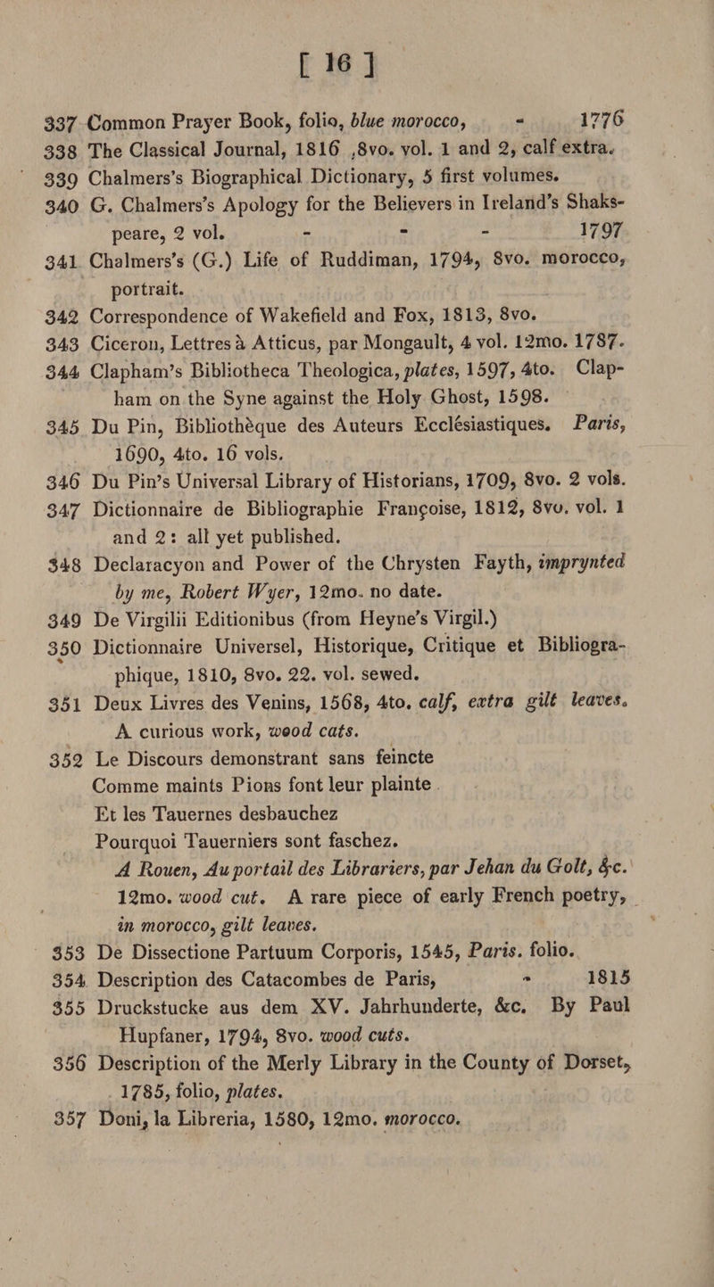 337 Common Prayer Book, folio, blue morocco, - 1776 338 The Classical Journal, 1816 ,8vo. vol. 1 and 2, calf extra* 339 Chalmers’s Biographical Dictionary, 5 first volumes. 340 G. Chalmers’s Apology for the Believers in Ireland’s Shaks- peare, 2 vol. - - - 1797 341 Chalmers’s (G.) Life of Ruddiman, 1794? 8vo. morocco, portrait. 342 Correspondence of Wakefield and Fox, 1813, 8vo. 343 Ciceron, Lettres a Atticus, par Mongault, 4 vol. 12mo. 1787* 344 Clapham’s Bibliotheca Theologica,^fa£es, 1597? 4to. Clap- ham on the Syne against the Holy Ghost, 1598. 345 Du Pin, Bibliotheque des Auteurs Ecclesiastiques. Paris, 1690, 4to. 16 vols. 346 Du Pin’s Universal Library of Historians, 1709? 8vo. 2 vols. 347 Dictionnaire de Bibliographic Fran^oise, 1812, 8vo. vol. 1 and 2 : alt yet published. 348 Declaracyon and Power of the Chrysten Fayth, imprynted by we, Robert JVyer, 12mo» no date. 349 De Virgilii Editionibus (from Heyne's Virgil.) 350 Dictionnaire Universel, Historique, Critique et Bibliogra- % phique, 1810, 8vo. 22. vol. sewed. 351 Deux Livres des Venins, 1568, 4to. calfy extra gilt leaves„ A curious work, wood cats. 352 Le Discours demonstrant sans feincte Comme maints Pions fontleur plainte Et les Tauernes desbauchez Pourquoi Tauerniers sont faschez. A Rouen, Auportail des Librariers, par Jehan du Golt, fyc. 12mo. wood cut. A rare piece of early French poetry, r in morocco, gilt leaves. 353 De Dissectione Partuum Corporis, 1545, Paris, folio. 354 Description des Catacombes de Paris, * 1815 355 Druckstucke aus dem XV. Jahrhunderte, &amp;c. By Paul Hupfaner, 179-4? 8vo. wood cuts. 356 Description of the Merly Library in the County of Dorset, 1785, folio, plates. 357 Doni, la Libreria, 1580, 12mo. morocco.