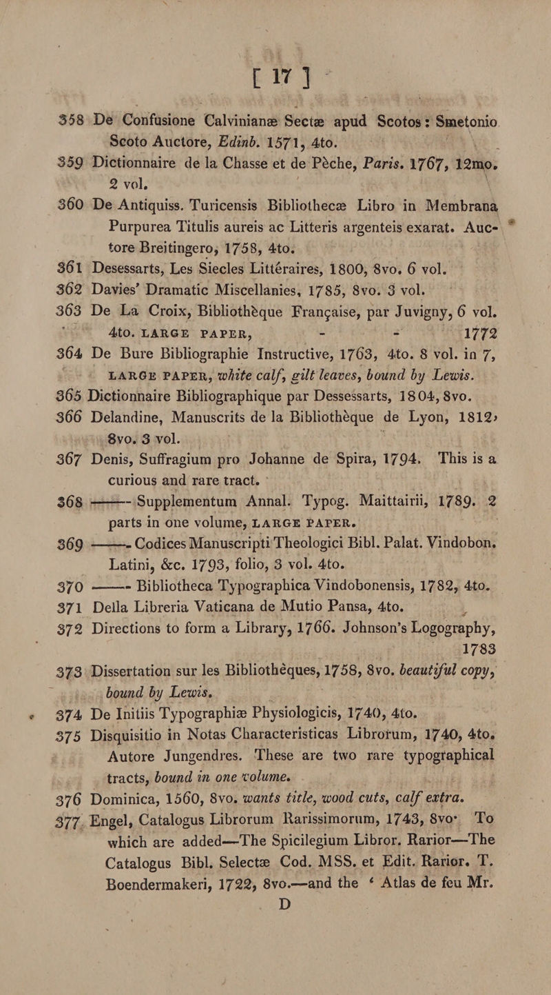 Scoto Auctore, Edinb. 1571? 4to. 359 Dictionnaire de la Chasse et de P&amp;che, Paris, 1767, 12mo. 2 vol. 360 De Antiquiss. Turicensis Bibliothecas Libro in Membrana Purpurea Titulis aureis ac Litteris argenteis exarat. Auc¬ tore Breitingero, 1758, 4to. S6l Desessarts, Les Siecles Litteraires, 1800, 8vo. 6 vol. 362 Davies' Dramatic Miscellanies, 1785, 8vo. 3 vol. 363 De La Croix, Bibliothbque Fran$aise, par Juvigny, 6 vol. 4tO. LARGE PAPER, - - 1772 364 De Bure Bibliographic Instructive, 1763, 4to. 8 vol. in 7, large paper, white calf, gilt leaves, bound by Lewis. 365 Dictionnaire Bibliographique par Dessessarts, 1804,8vo. 366 Delandine, Manuscrits de la Bibliotheque de Lyon, 1812> 8vo. 3 vol. 367 Denis, Suffragium pro Johanne de Spira, 1794. This is a curious and rare tract. 368 -Supplementum Annal. Typog. Maittairii, 1789* 2 parts in one volume, large paper. 369 -Codices Manuscripti Theologici Bibl. Palat. Vindobon. Latini, &amp;c. 1793? folio, 3 vol. 4to. 370 -- Bibliotheca Typographica Vindobonensis, 1782, 4to. 371 Della Libreria Vaticana de Mutio Pansa, 4to. 372 Directions to form a Library, 1766. Johnson’s Logography, 1783 373 Dissertation sur les Bibliotheques, 1758, 8vo. beautiful copy, bound by Lewis, 374 De Initiis Typographic Physiologicis, 1740, 4to. 375 Disquisitio in Notas Characteristicas Librorum, 1740, 4to. Autore Jungendres. These are two rare typographical tracts, bound in one volume, 376 Dominica, 1560, 8vo. wants title, wood cuts, calf extra, 377 Engel, Catalogus Librorum llarissimorum, 1743, 8vo* To which are added—The Spicilegium Libror. Rarior—The Catalogus Bibl. Selectae Cod. MSS. et JEdit. Rarior. T. Boendermakeri, 1722, 8vo.—and the 1 Atlas de feu Mr. D