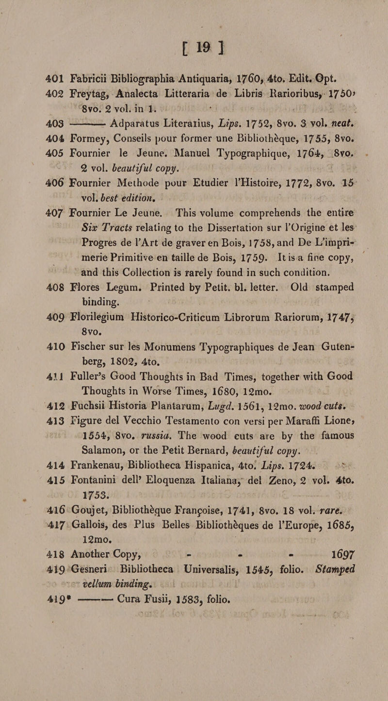 401 Fabricii Bibliographia Antiquaria, 1760, 4to. Edit. Opt. 402 Freytag, Analecta Litteraria de Libris Rarioribus, 1750> 8vo. 2 vol. in 1. 403 --— Adparatus Literaiius, Lips. 1752, 8vo. 3 vol, neat. 404 Formey, Conseils pour former une Biblioth&amp;que, 1755, 8vo. 405 Fournier le Jeune. Manuel Typographique, 1764, 8vo. 2 vol. beautiful copy. 406 Fournier Meihode pour Etudier l’Histoire, 1772, 8vo. 15 vol. best edition, 407 Fournier Le Jeune. This volume comprehends the entire Six Tracts relating to the Dissertation sur l’Origine et les Progres de TArt de graver en Bois, 1758, and De L’impri- merie Primitive en taille de Bois, 1759* It is a fine copy, and this Collection is rarely found in such condition. 408 Flores Legum. Printed by Petit, bl. letter. Old stamped binding. 409 Florilegium Historico-Criticum Librorum Rariorum, 1747? 8vo. 410 Fischer sur les Monumens Typographiques de Jean Guten¬ berg, 1802, 4to. 4!1 Fuller’s Good Thoughts in Bad Times, together with Good Thoughts in Worse Times, 1680, 12mo. 412 Fuchsii Historia Planlarum, Lugd. 156T, 12mo. wood cuts. 413 Figure del Vecchio Testamento con versi perMaraffi Lione, 1554, 8vo. russia. The wood cuts are by the famous Salamon, or the Petit Bernard, beautiful copy. 414 Frankenau, Bibliotheca Hispanica, 4to. Lips. 1724. 415 Fontanini dell’ Eloquenza Italians, del Zeno, 2 vol. 4to. 1753. 416 Goujet, Biblioth&amp;que Franfoise, 1741, 8vo. 18 vol. rare. 417 Gallois, des Plus Belles Biblioth&amp;ques de 1’Europe, 1685, 12mo. 418 Another Copy, - 1697 419 Gesneri Bibliotheca Universalis, 1545, folio. Stamped vellum binding. 419*-Cura Fusii, 1583, folio.