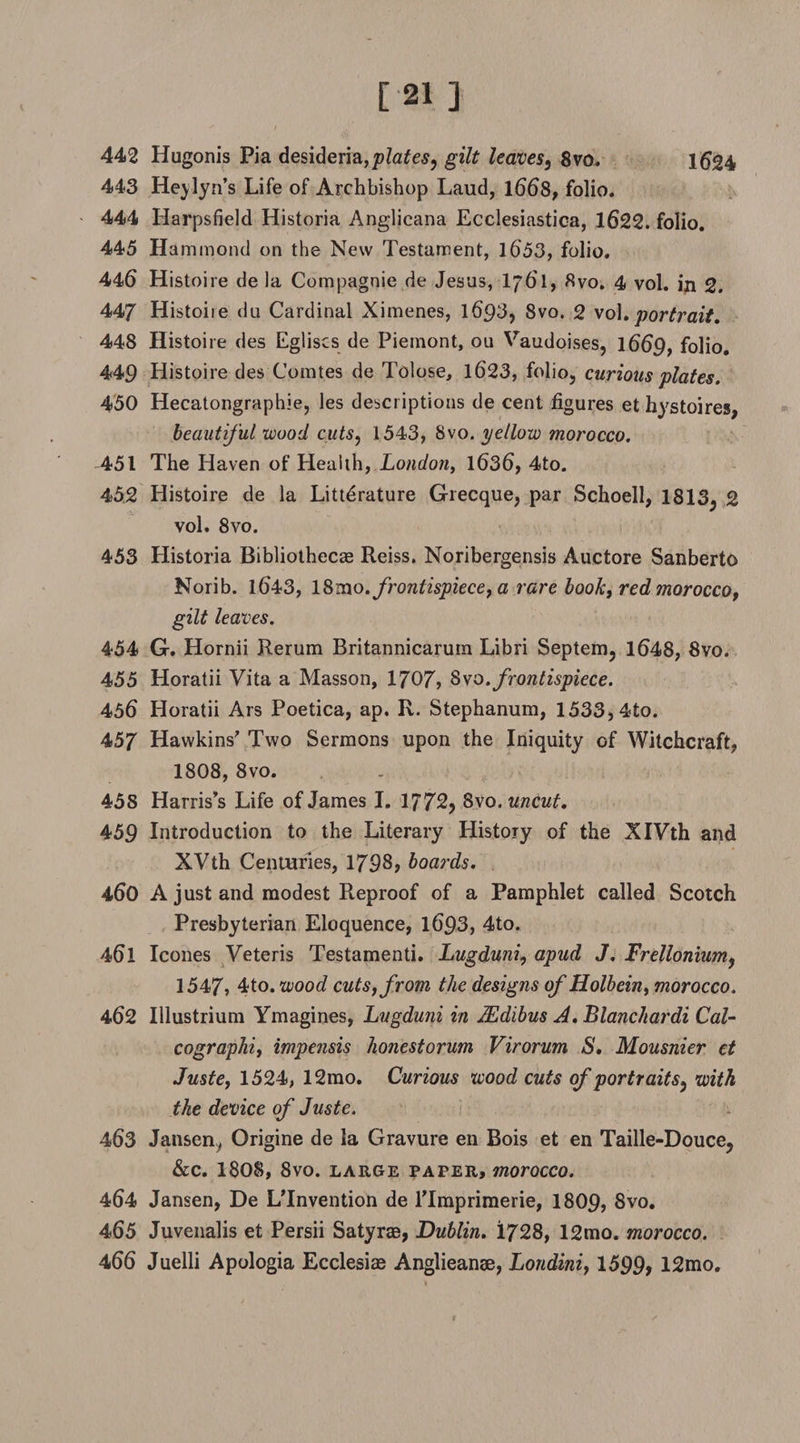 [21 ] 442 Hugonis Pia desideria,p?atfes, gilt leaves^ 8vo. 1^24 443 Heylyn*s Life of Archbishop Laud, 1668, folio. 444 Harpsfield Historia Anglicana Ecclesiastica, 1622. folio. 445 Hammond on the New Testament, 1653, folio. 446 Histoire de la Compagnie de Jesus, I761, 8vo. 4 vol. in 2. 447 Histoiie du Cardinal Ximenes, 1693, 8vo. 2 vol• portrait. 448 Histoiie des Egliscs de Piemont, ou Vaudoises, 1669, folio. 449 Histoire des Comtes de Tolose, 1623, folio, curious plates. 450 Hecatongraphie, les descriptions de cent figures et hystoires, beautiful wood cuts, 1543, 8vo. yellow morocco. 451 The Haven of Health, London, 1636, 4to. 452 Histoire de la Literature Grecque, par Schoell, 1813, 2 vol. 8vo. 453 Historia Bibliothecae Reiss. Noribergensis Auctore Sanberto Norib. 1643, \8n\o. frontispiece, a rare book, red morocco, gilt leaves. 454 G. Hornii Rerum Britannicarum Libri Septem, 1648, 8vo. 455 Horatii Vita a Masson, 1707, 8wo. frontispiece. 456 Horatii Ars Poetica, ap, R. Stephanum, 1533, 4to. 457 Hawkins' Two Sermons upon the Iniquity of Witchcraft, 1808, 8vo. 458 Harris's Life of James I. 1772, 8vo. uncut, 459 Introduction to the Literary History of the XIVth and XVth Centuries, 1798, boards. 460 A just and modest Reproof of a Pamphlet called Scotch Presbyterian Eloquence, 1693, 4to. 461 leones Veteris Testamenti. Lugduni, apud J. Frellonium, 1547, 4to. wood cuts, from the designs of Holbein, morocco. 462 Illustrium Ymagines, Lugduni in ILdibus A. Blanchardi Cal- cographi, impensis honestorum Virorum S. Mousnier et Juste, 1524, 12mo. Curious wood cuts of portrait s, with the device of Juste. 463 Jansen^ Origine de la Gravure en Bois et en Taille-Douce, &amp;c. 1808, 8vo. large paper, morocco. 464 Jansen, De LTnvention de lTmprimerie, 1809, 8vo. 465 Juvenalis et Persii Satyrae, Dublin. 1728, 12mo. morocco. 466 Juelli Apologia Ecclesite Anglieanae, Londini, 1599, 12mo.