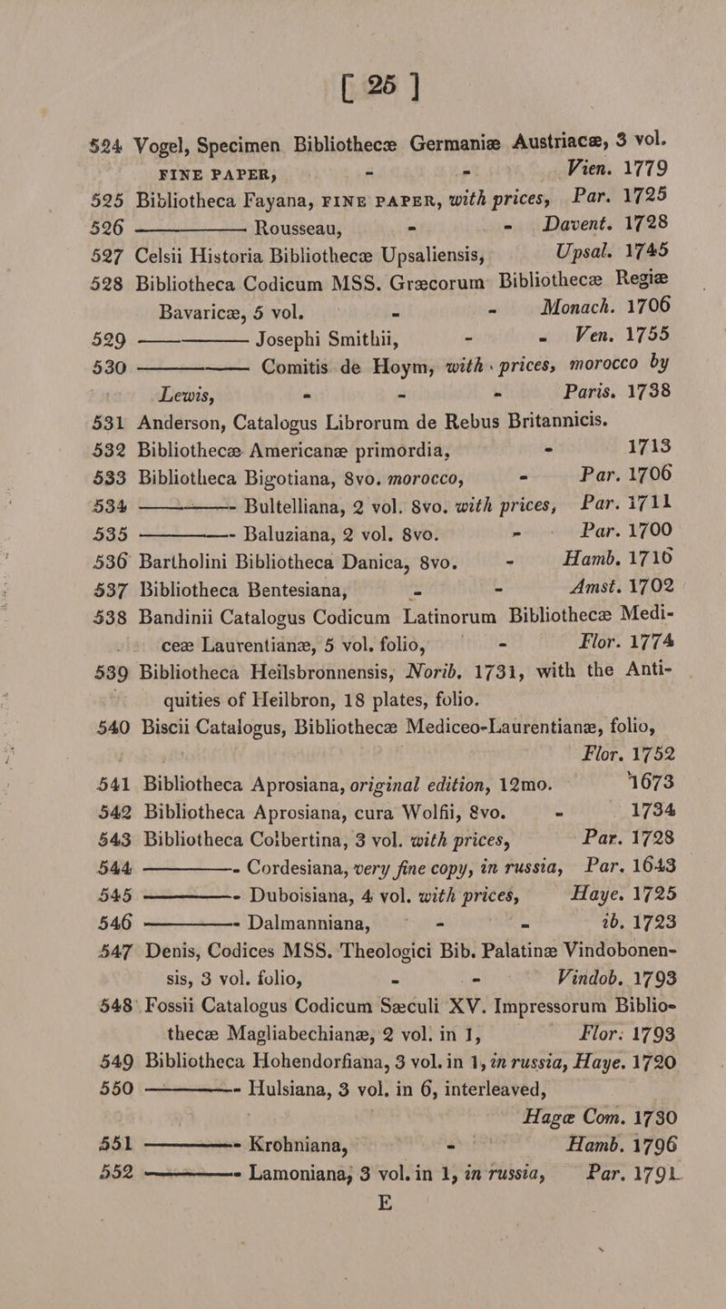 524 Vogel, Specimen Bibliothecae Germanise Austriacae, 3 vol. fine paper, - - Vien. 1779 525 Bibliotheca Fayana, fine paper, with prices, Par. 1725 525-- Rousseau, - - Davent, 1723 527 Celsii Historia Bibliothecae Upsaliensis, Upsal. 1745 528 Bibliotheca Codicum MSS. Graecorum Bibliothecae Regiae Bavaricae, 5 vol. - - Monach. 1706 529 -Josephi Smithii, - - Ven. 1755 530 -Comitis de Hoym, with • prices, morocco by Lewis, - Paris. 1738 531 Anderson, Catalogus Librorum de Rebus Britannicis. 532 Bibliothecae Americanoe primordia, - 1713 533 Bibliotheca Bigotiana, 8vo. morocco, - Par. 1705 534 -Bultelliana, 2 vol. Svo. with prices, Par. 17H 535 -Baluziana, 2 vol. Svo. - Par. 1700 535 Bartholini Bibliotheca Danica, 8vo. - Hamb. 1715 537 Bibliotheca Bentesiana, - - Amst. 1702 538 Bandinii Catalogus Codicum Latinorum Bibliothecae Medi- ceae Lauventianae, 5 vol. folio, - Flor. 1774 539 Bibliotheca Heilsbronnensis, Norib. 1731, with the Anti¬ quities of Heilbron, 18 plates, folio. 540 Biscii Catalogus, Bibliothecae Mediceo-Laurentianae, folio, Flor. 1752 541 Bibliotheca Aprosiana, original edition, 12mo. 1573 542 Bibliotheca Aprosiana, cura Wolfii, Svo. - 1734 543 Bibliotheca Colbertina, 3 vol. with prices^ Par. 1728 544 -Cordesiana, very fine copy, in russia, Par. 1543 545 -Duboisiana, 4 vol. with prices, Haye. 1725 545 -Dalmanniana, - - ib. 1723 547 Denis, Codices MSS. Theologici Bib. Palatinae Vindobonen- sis, 3 vol. folio, - - Vindob. 1793 548 Fossii Catalogus Codicum Saeculi XV. Impressorum Biblio¬ thecae Magliabechianae, 2 vol. in 1, Flor, 1793 549 Bibliotheca Hohendorfiana, 3 vol. in 1, in russia, Haye. 1720 550 --—- Hulsiana, 3 vol. in 5, interleaved, Hagce Com. 1730 551 --- - Krohniana, - Hamb. 1795 552 --- Lamoniana, 3 vol. in 1, in russia, Par. I79JL E