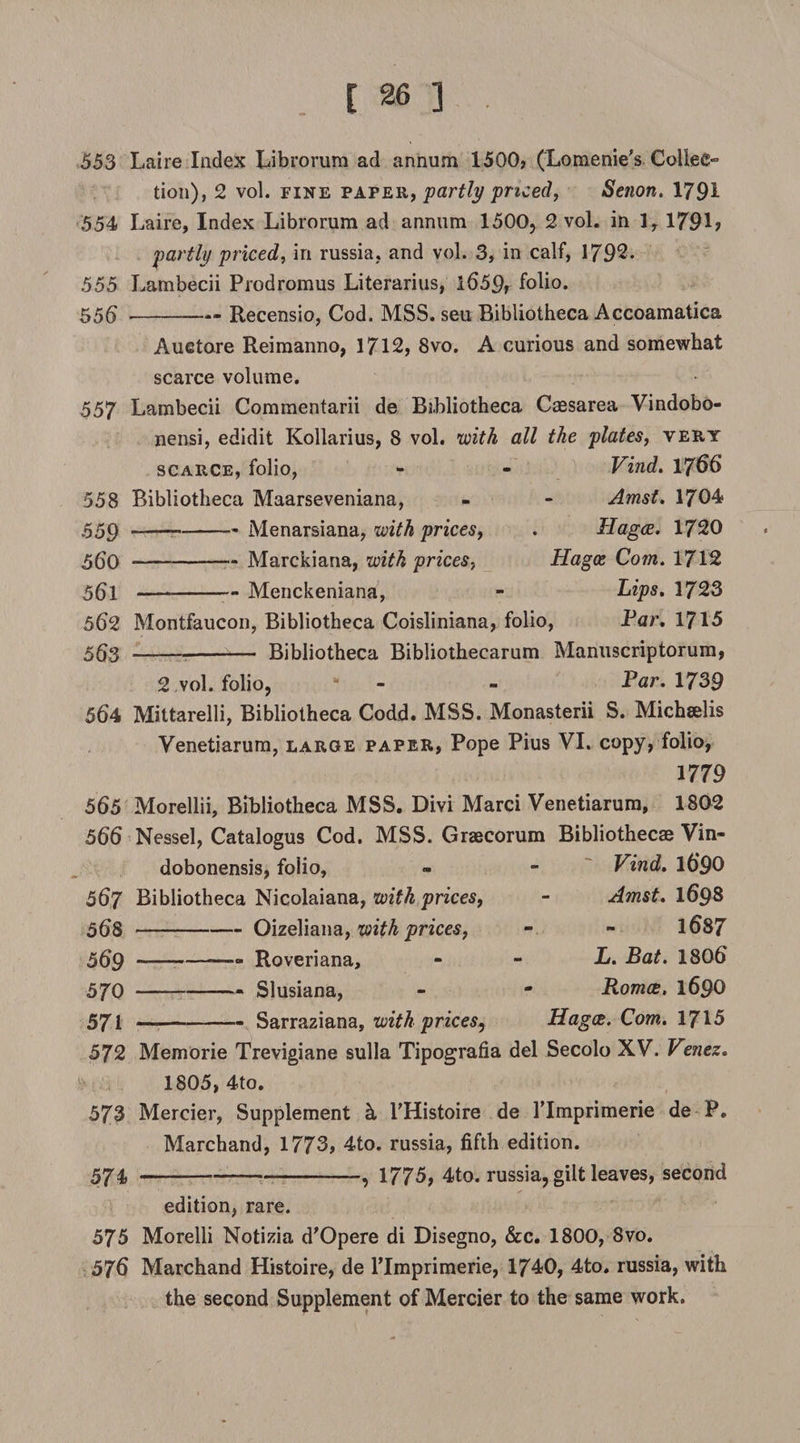 553 Laire Index Librorum ad annum 1500? (Lomenie’s ColieC” tion), 2 vol. fine paper, partly priced, Senon. 1791 554 Laire, Index Librorum ad annum 1500, 2 vol. in 1, 179L partly priced, in russia, and vol. 3, in calf, 1792. 555 Lambecii Prodromus Literarius, i659r folio. 556 --- Recensio, Cod. MSS. seu Bibliotheca Accoamatica Auetore Reimanno, 1712, 8vo. A curious and somewhat scarce volume. 557 Lambecii Commentarii de Bibliotheca Caesarea Vindobo- nensi, edidit Kollarius, 8 vol. with all the plates, very scarce, folio, - - Vind. 1766 558 Bibliotheca Maarseveniana, - - Amst. 1704 559 — -Menarsiana, with prices, . Hagce. 1720 560 —- -Marckiana, with prices, Hagce Com. 1712 561 — -Menckeniana, Lips. 1723 562 Montfaucon, Bibliotheca Coisliniana, folio, Far. 1715 563 ---- Bibliotheca Bibliothecarum Manuscriptorum, 2 vol. folio, * - - Par. 1739 564 Mittarelli, Bibliotheca Codd. MSS. Monasterii S. Michselis Venetiarum, large paper, Pope Pius VI. copy, folio, 1779 565 Morellii, Bibliotheca MSS. Divi Marci Venetiarum, 1802 566 Nessel, Catalogus Cod. MSS. Graecorum Bibliothecae Vin- dobonensis, foiio, - - Vind. l6*90 567 Bibliotheca Nicolaiana, with prices, - Amst. 1698 568 - -Oizeliana, with prices, 1087 569 — -- Roveriana, L. Bat. 1806 570 - -- Slusiana, - Romce. 1690 571 - —-Sarraziana, with prices, Hagce. Com. 1715 572 Memorie Trevigiane sulla Tipografia del Secolo XV. Venez. 1805, 4to. 573 Mercier, Supplement h PHistoire de PImprimerie de P. Marchand, 1773, 4to. russia, fifth edition. 574 -1775, 4to. russia, gilt leaves, second edition, rare. 575 Morelli Notizia d'Opere di Disegno, See. 1800, Svo. 576 Marchand Histoire, de PImprimerie, 1740, 4to. russia, with the second Supplement of Mercier to the same work.