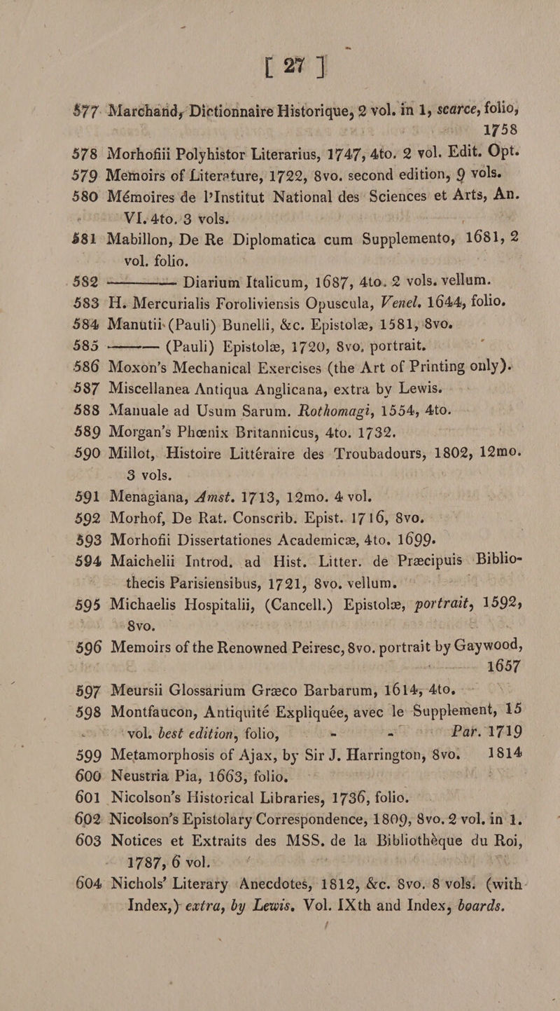 577 Marchand* Dietionnaire Historique, 2 vol. in 1, scarce, folio, 1758 578 Morhofiii Polyhistor Literarius, 1747, 4to. 2 vol. Edit. Opt. 579 Memoirs of Liter?ture, 1722, 8vo. second edition, 9 vols. 580 Mdmoires de l’Institut National des Sciences et Arts, An. VI. 4to. 3 vols. 581 Mabillon, De Re Diplomatica cum Supplemento, 1681, 2 vol. folio. 5S2-Diarium Italicum, 1687, 4to. 2 vols. vellum. 583 H. Mercurialis Foroliviensis Opuscula, Venel, 1644, folio. 584 Manutib (Pauli) Bunelli, &amp;c. Epistolae, 1581, 8vo. 585 -(Pauli) Epistoloe, 1720, Svo, portrait. •586 Moxon’s Mechanical Exercises (the Art of Printing only). 587 Miscellanea Antiqua Anglicana, extra by Lewis. 588 Manuale ad Usum Sarum. Rothomagi, 1554, 4to. 589 Morgan’s Phoenix Britannicus, 4to. 1732. 590 Millot, Histoire Litteraire des Troubadours, 1802, 12rao. 3 vols. 591 Menagiana, Amst. 1713, 12mo. 4 vol. 592 Morhof, De Rat. Conscrib. Epist. 17 16, 8vo. 593 Morhotii Dissertationes Academicae, 4to. l699» 594 Maichelii Introd. ad Hist. Litter, de Praecipuis Biblio- thecis Parisiensibus, 1721, 8vo. vellum. 595 Michaelis Hospitalii, (Cancell.) Epistolae, portrait, 1592, 8vo. 596 Memoirs of the Renowned Peiresc, 8vo. portrait by Gaywood, 1657 597 Meursii Glossarium Graeco Barbarum, l6l4, 4to, 598 Montfaucon, Antiquite Expliquee, avec le Supplement, 15 vol. best edition^ folio, - - Par. 17^9 599 Metamorphosis of Ajax, by Sir J. Harrington, 8vo. 1814 600 Neustria Pia, 1663, folio. 601 Nicolson’s Historical Libraries, 1736, folio. 602 Nicolson’s Epistolary Correspondence, I8O9, 8vo. 2 vol. in 1. 603 Notices et Extraits des MSS. de la Bibliotheque du Roi, 1787, 6 vol. 604 Nichols’ Literary Anecdotes, 1812, &amp;c. 8vo. 8 vols. (with Index,) extray by Lewis. Vol. IXth and Index, boards.