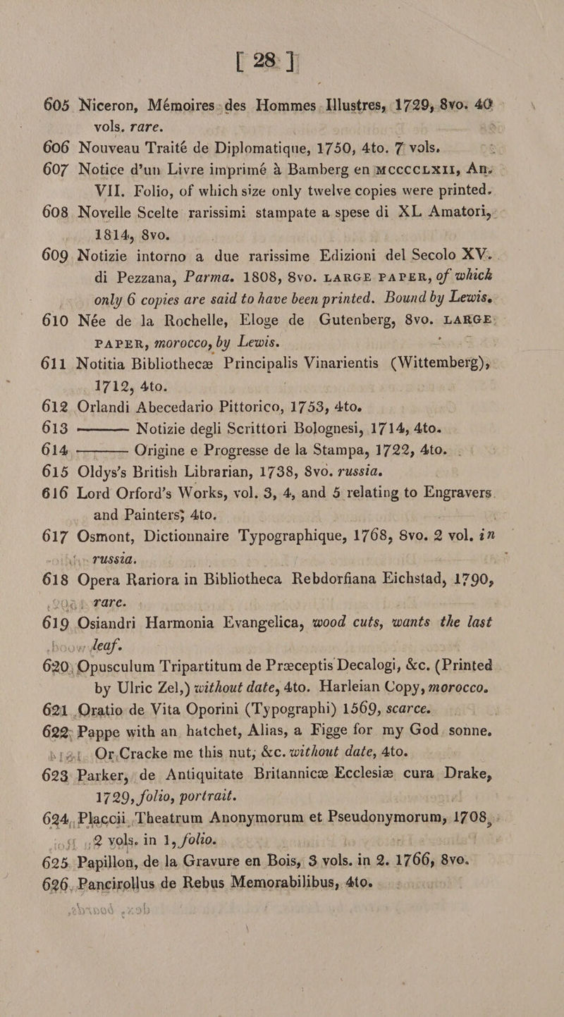 605 Niceron, M6moires des Hommes Illustres, 1729, 8vo. 4C* vols. rare. 606 Nouveau Traite de Diplomatique, 1750, 4to. 7 vols. 607 Notice d’un Livre imprime a Bamberg en mcccclxii, An« VII. Folio, of which size only twelve copies were printed, 608 Novelle Scelte rarissimi stampate a spese di XL Amatori, 1814, 8vo, 609 Notizie intorno a due rarissime Edizioni del Secolo XV, di Pezzana, Parma. 1808, 8vo. large pater, of which only 6 copies are said to have been printed. Bound by Lewis, 610 Nee de la Rochelle, Eloge de Gutenberg, 8vo. large paper, morocco, by Lewis. * 611 Notitia Bibliothecae Principalis Vinarientis (Wittemberg), 1712, 4to. 612 Orlandi Abecedario Pittorico, 1753, 4to. 613 -- Notizie degli Scrittori Bolognesi, 1714, 4to„ 614 -Origine e Progresse de la Stampa, 1722, 4to. 615 Oldys's British Librarian, 1738, 8vo. russia. 616 Lord Orford’s Works, vol. 3, 4, and 5 relating to Engravers and Painters^ 4to. 617 Osmont, Dictionnaire Typographique, 1768, 8vo. 2 vol, in russia. 6l 8 Opera Rariora in Bibliotheca Rebdorfiana Eichstad, 1790, *0^; rare. 619 Osiandri Harmonia Evangelica, wood cuts, wants the last . i- :,yr leaf. 620 Opusculum Tripartitum de Prceceptis Decalogi, &amp;c. (Printed by Ulric Zel,) without date, 4to. Harleian Copy, morocco, 621 Oratio de Vita Oporini (Typographi) 1569, scarce. 622 Pappe with an hatchet, Alias, a Figge for my God sonne. Or Cracke me this nut, &amp;c. without date, 4to. 623 Parker, de Antiquitate Britannicae Ecclesiae cura Drake, 1729, folio, portrait. 624 Placcii Theatrum Anonymorum et Pseudonymorum, 1708? 0ji 2 vols. in 1, folio. 625 Papillon, de la Gravure en Bois, 3 vols. in 2. 1766, 8voa 626 Pancirollus de Rebus Memorabilibus, 4to. ,x©b ' . ■' <■