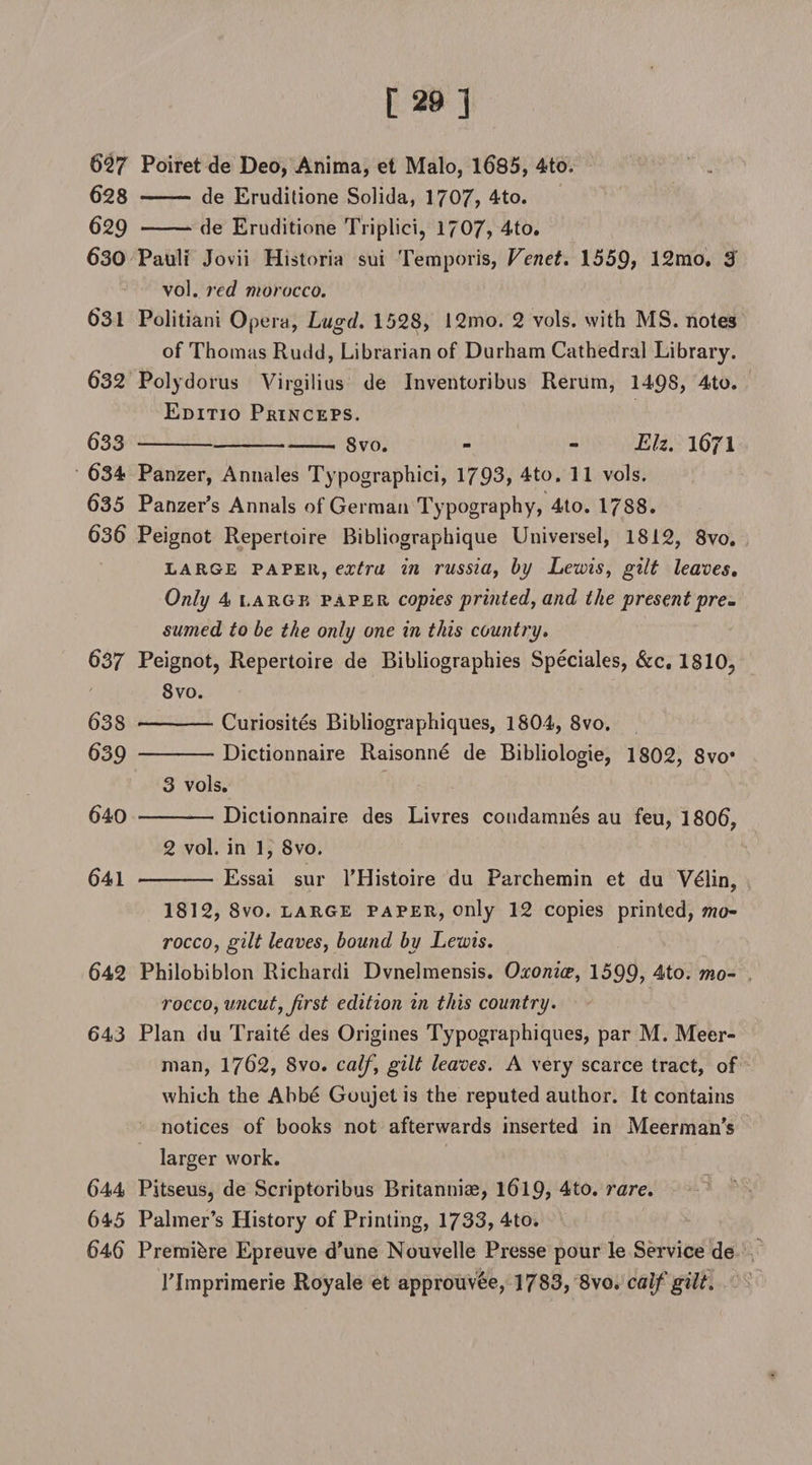 627 Poiret de Deo, Anima, et Malo, 1685, 4to. 628 - de Eruditione Solida, 1707, 4to. 629 -de Eruditione Triplici, 1?07, 4to. 630 Pauli Jovii Historia sui Temporis, Venet. 1559? 12mo. 3 vol. red morocco. 631 Politiani Opera, Lugd. 1528, 12mo. 2 vols. with MS. notes of Thomas Rudd, Librarian of Durham Cathedral Library. 632 Polydorus Virgilius de Inventoribus Rerum, 1498, 4to. Editio Princeps. 633 -8vo. - - Eh. 1671 634 Panzer, Annales Typographic^ 1793, 4to. 11 vols. 635 Panzer’s Annals of German Typography, 4to. 1788. 636 Peignot Repertoire Bibliographique Universel, 1812, 8vo. large paper, extra in russia, by Lewis, gilt leaves. Only 4 large paper copies printed, and the presentpre. sumed to be the only one in this country. 637 Peignot, Repertoire de Bibliographies Speciales, &amp;c, 1810, 8vo. 638 -Curiosites Bibliographiques, 1804, 8vo. 639 -Dictionnaire Raisonne de Bibliologie, 1802, 8vo* 3 vols. 640 -Dictionnaire des Livres condamnes au feu, 1806, 2 vol. in 1, 8vo. 641 - Essai sur l’Histoire du Parchemin et du V61in, 1812, 8vo. large paper, only 12 copies printed, mo¬ rocco, gilt leaves, bound by Lewis. 642 Philobiblon Richardi Dvnelmensis. Oxonice, 1599? 4to. mo¬ rocco, uncut, first edition in this country. 643 Plan du Traite des Origines Typographies, par M. Meer- man, 1762, 8vo. calf, gilt leaves. A very scarce tract, of which the Abbe Goujet is the reputed author. It contains notices of books not afterwards inserted in Meerman’s larger work. 644 Pitseus, de Scriptoribus Britanniae, 1619? 4to. rare. 645 Palmer’s History of Printing, 1733, 4to. 646 Premibre Epreuve d’une Nouvelle Presse pour le Service de rimprimerie Royale et approuv6e, 1783, 8vo. calf gilt.
