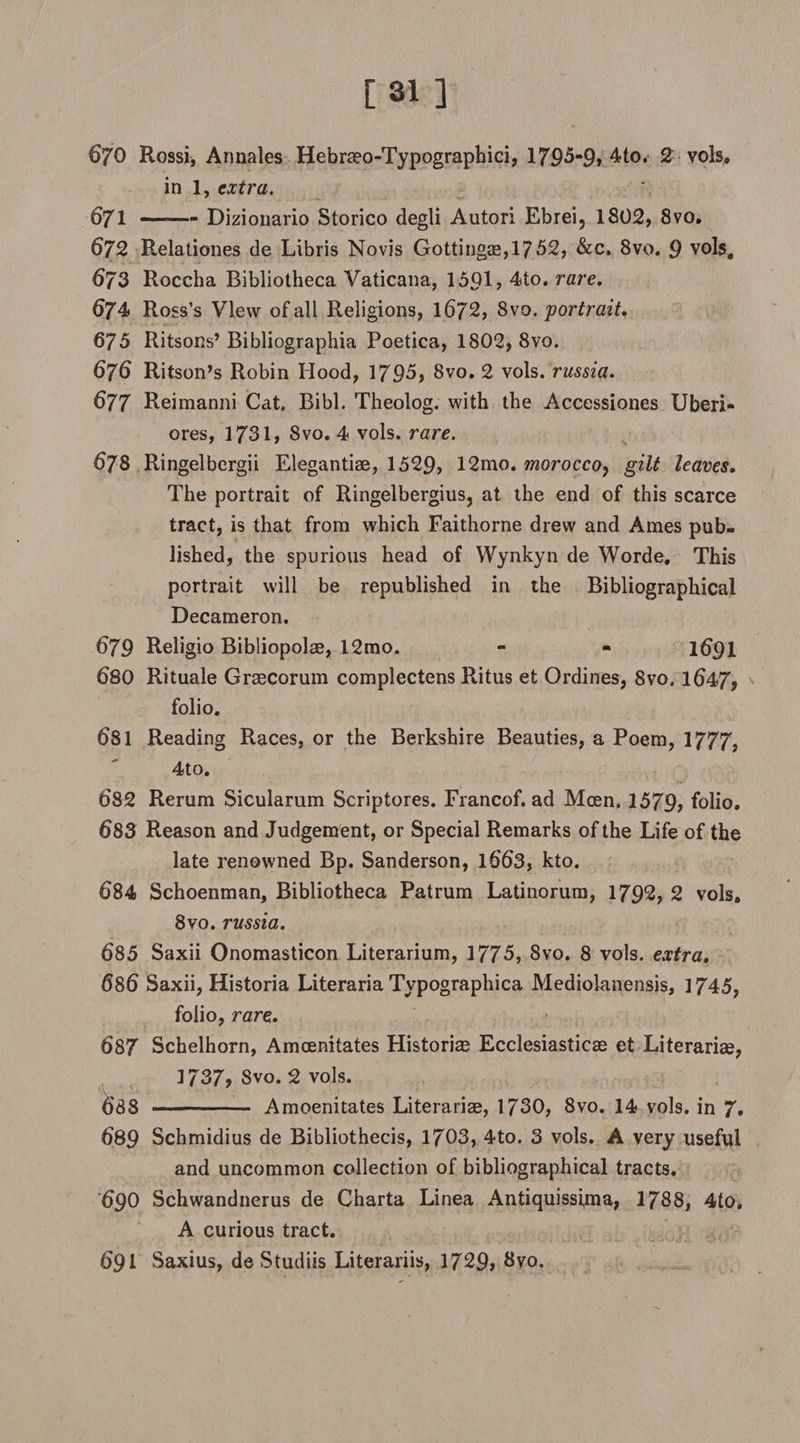 [31] 670 Rossi, Annales Hebraeo-Typographici, 1795-9> 4to. 2 vols, in 1, extra. 671 ~ 1 - Dizionario Storico degli Autori Ebrei, 1802, 8vo. 672 Relationes de Libris Novis Gottingse,1752, &amp;c, 8vo. 9 vols, 673 Roccha Bibliotheca Vaticana, 1501, 4to. rare. 674 Ross’s View of all Religions, 1672, 8vo.portrait. 675 Ritsons’Bibliographia Poetica, 1802, 8vo. 676 Ritson’s Robin Hood, 1795, 8vo. 2 vols. russia. 677 Reimanni Cat, Bibl. Theolog. with the Accessiones Uberi- ores, 1731, 8vo. 4 vols. rare. 678 Ringelbergii Elegantiae, 1529, 12mo. morocco? gilt leaves. The portrait of Ringelbergius, at the end of this scarce tract, is that from which Faithorne drew and Ames pub¬ lished, the spurious head of Wynkyn de Worde, This portrait will be republished in the Bibliographical Decameron. 679 Religio Bibliopolae, 12mo. - - 1691 680 Rituale Graecorum complectens Ritus et Ordines, 8vo. 1647, folio. 681 Reading Races, or the Berkshire Beauties, a Poem, 1777, 4to. 682 Rerum Sicularum Scriptores. Francof. ad Mcen, 1579, folio. 683 Reason and Judgement, or Special Remarks of the Life of the late renowned Bp. Sanderson, 1663, kto. 684 Schoenman, Bibliotheca Patrum Latinorum, 1792, 2 vols. 8vo. russia. 685 Saxii Onomasticon Literarium, 1775, 8vo. 8 vols. extra. 686 Saxii, Historia Literaria Typographica Mediolanensis, 1745, folio, rare. 687 Schelhorn, Amcenitates Historiae Ecclesiasticas et Literarias, 1737, Svo. 2 vols. 688 - Amoenitates Literariae, 1730, 8vo. 14 vols. in 7. 689 Schmidius de Bibliothecis, 1703, 4to. 3 vols. A very useful and uncommon collection of bibliographical tracts. 690 Schwandnerus de Charta Linea Antiquissima, 1788, 4to. A curious tract. 691 Saxius, de Studiis Literariis, 1729, 8vo.