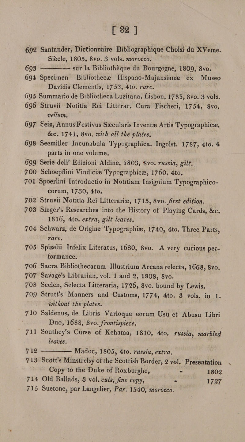 $92 Santander, Dictionnaire Bibliographique Choisi du XVeme. Sihcle, 1805, 8vo. 3 vols. morocco. $93-sur la Bibliotheque du Bourgogne, I8O9, 8vo. 694 Specimen Bibliothecae Iiispano-Majansianae ex Museo Davidis Clementis, 1753, 4to. rare. $95 Summario de Bibliotheca Luzitana. Lisbon, 1785, 8vo. 3 vols. 696 Struvii Notitia Rei Litterar. Cura Fischeri, 1754, Svo. vellum. 697 Seiz, AnnusFestivus Sascularis Invents Artis Typographical, &amp;c. 1741, 8vo, wiih all the plates. 693 Seemiller Incunabula Typographica. Ingolst. 1787, 4to. 4 parts in one volume. 699 Serie dell’ Edizioni Aldine, 1803, 6vo. russia, gilt. 700 Schoepflini Vindiciae Typographies, 17$0, 4to, 701 Spoerlini Introductio in Notitiam Insignium Typographico- corum, 1730, 4to. 702 Struvii Notitia Rei Litteraris, 1715, Svo .first edition. 703 Singer’s Researches into the History of Playing Cards, &amp;c. 181$, 4to. extra, gilt leaves. 704 Schwarz, de Origine Typographic, 1740, 4to. Three Parts, rare. 705 Spizelii Infelix Literatus, 1$80, Svo. A very curious per¬ formance. * 706 Sacra Bibliothecarum Illustrium Arcana relecta, 1$68, 8vo. 707 Savage’s Librarian, vol. 1 and 2, 1808, 8vo. 708 Seelen, Selecta Litteraria, 172$, 8vo. bound by Lewis. 709 Strutt’s Manners and Customs, 1774, 4to. 3 vols. in 1. without the plates. 710 Saldenus, de Libris Varioque eorum Usu et Abusu Libri Duo, 1$8S, Svo.frontispiece. 711 Southey’s Curse of Kehama, 1810, 4to. russia, marbled leaves. 712 --— Madoc, 1805, 4to. russia, extra. 713 Scott’s Minstrelsy of the Scottish Border, 2 vol. Presentation >. Copy to the Duke of Roxburghe, - 1802 714 Old Ballads, 3 vol .cuts, fine copy, - 1727 715 Suetone, par Langelier, Par. 1540, morocco.