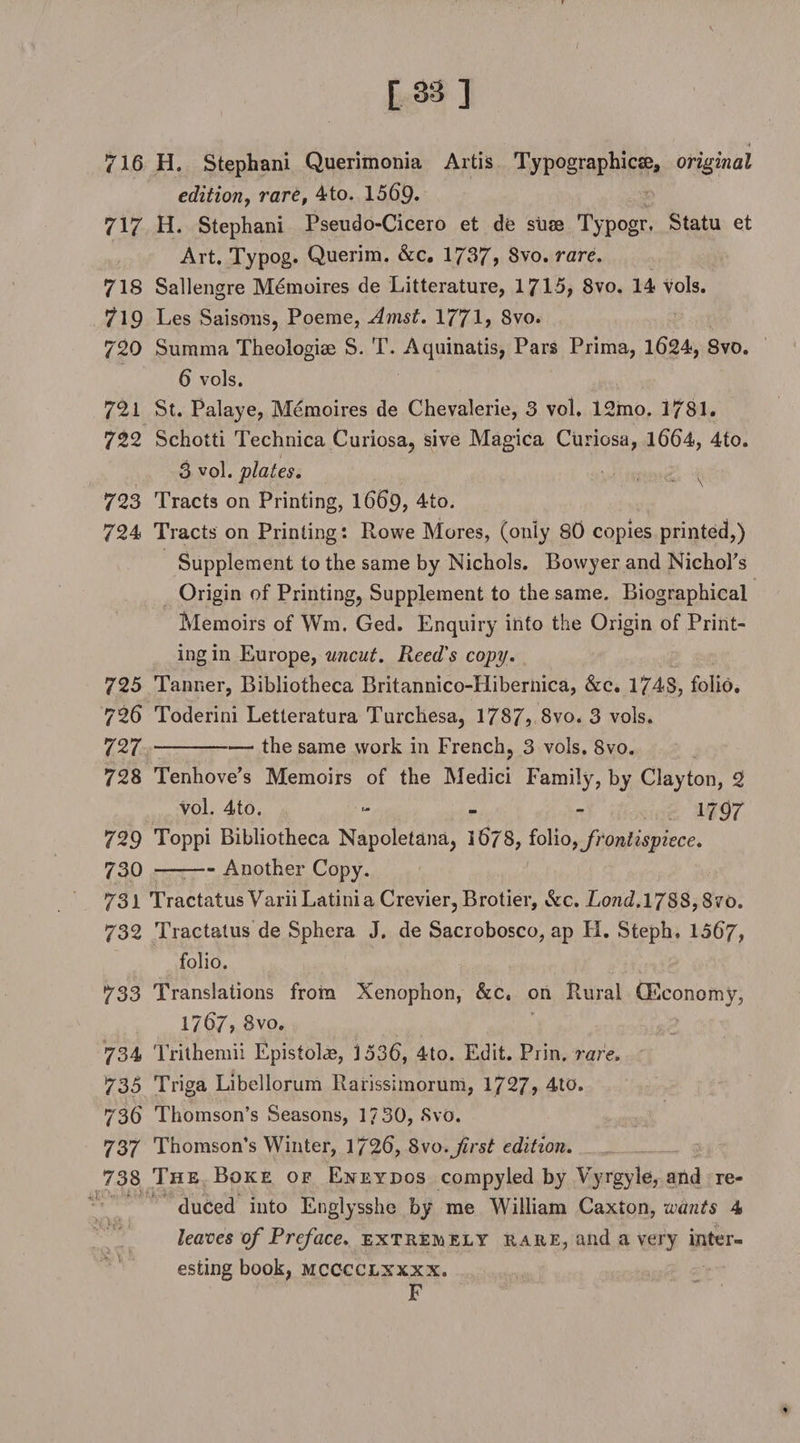 [ 38 ] 716 H. Stephani Querimonia Artis Typographic^, original edition, rare, 4to. 1569. 717 H. Stephani Pseudo-Cicero et de suae Typogr. Statu et Art. Typog. Querim. &amp;c. 1737, 8vo. rare. 718 Sallengre Memoires de Litterature, 1715, 8vo. 14 vols. 719 Les Saisons, Poeme, Amst. 1771, 8vo. 720 Surama Theologiae S. T. Aquinatis, Pars Prima, 1624, 8vo. 6 vols. 721 St. Palaye, Memoires de Chevalerie, 3 vol. 12mo. 1781. 722 Schotti Technica Curiosa, sive Magica Curiosa, 1664, 4to. 3 vol. plates. 723 Tracts on Printing, 1669, 4to. 724 Tracts on Printing: Rowe Mores, (only 80 copies printed,) Supplement to the same by Nichols. Bowyer and Nichors Origin of Printing, Supplement to the same. Biographical Memoirs of Wm. Ged. Enquiry into the Origin of Print¬ ing in Europe, uncut. Reed's copy. 725 Tanner, Bibliotheca Britannico-Hibernica, &amp;c. 1748, folio. 726 Toderini Letteratura Turchesa, 1787, 8vo. 3 vols. 727 -the same work in French, 3 vols. 8vo. 728 Tenhove's Memoirs of the Medici Family, by Clayton, 2 vol. 4to. - 1797 729 Toppi Bibliotheca Napoletana, 1678, io\\o, frontispiece. 730 -Another Copy. 731 TractatusVariiLatinia Crevier, Brotier, &amp;c. Lond.1788, Svo. 732 Tractalus de Sphera J. de Sacrobosco, ap FI. Steph. 1567, folio. 733 Translations from Xenophon, &amp;c„ on Rural (Economy, 1767, 8vo. 734 Trithemii Epistolae, 3 536, 4to. Edit. Prin. rare. 735 Triga Libellorum Rarissimorum, 1727, 4to. 736 Thomson’s Seasons, 1?30, Svo. 737 Thomson’s Winter, 1726, Svo.Jirst edition. 738 The Boke of Eneydos compyled by Vyrgyle, and re¬ duced into Englysshe by me William Caxton, wants 4 leaves of Preface, extremely rare, and a very inter¬ esting book, MCCCCLXXXX. F